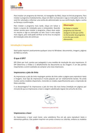 www.acasadoconcurseiro.com.br40
Para instalar um programa da Internet, no navegador da Web, clique no link do programa. Para
instalar o programa imediatamente, clique em Abrir ou Executar e siga as instruções na tela. Se
você for solicitado a informar uma senha de administrador ou sua confirmação, digite a senha
ou forneça a confirmação.
Para instalar o programa mais tarde, clique em Salvar e
baixe o arquivo de instalação para o computador. Quando
estiver pronto para instalar o programa, clique duas vezes
no arquivo e siga as instruções na tela. Essa é uma opção
mais segura, pois você pode verificar se há vírus no arquivo
de instalação antes de continuar.
Introdução à impressão
Você pode imprimir praticamente qualquer coisa no Windows: documentos, imagens, páginas
da Web ou emails.
O que é DPI?
DPI (Dots per Inch, pontos por polegada) é uma medida de resolução de uma impressora. O
DPI determina a nitidez e o detalhamento do documento ou da imagem. É um dos pontos
importantes a serem avaliados ao comprar uma nova impressora.
Impressoras a jato de tinta
As impressoras a jato de tinta respingam pontos de tinta sobre a página para reproduzir texto
e imagens. Esse tipo de impressora é muito popular por ser relativamente barato. Há ainda
muitos outros modelos disponíveis, incluindo os criados especificamente para a impressão de
fotos coloridas.
E as desvantagens? As impressoras a jato de tinta são mais lentas (medição em páginas por
minuto) do que as impressoras a laser e exigem substituição regular do cartucho de tinta.
Impressora a jato de tinta
Impressoras a laser
As impressoras a laser usam toner, uma substância fina em pó, para reproduzir texto e
elementos gráficos. Elas podem imprimir em preto e branco ou colorido, embora os modelos
Observação
Ao baixar e instalar
programas da Internet,
assegure-se de que confia
no fornecedor do programa
e no site que o está
oferecendo.
 