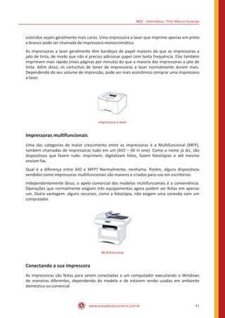 IBGE - Informática - Prof. Márcio Hunecke
www.acasadoconcurseiro.com.br 41
coloridos sejam geralmente mais caros. Uma impressora a laser que imprime apenas em preto
e branco pode ser chamada de impressora monocromática.
As impressoras a laser geralmente têm bandejas de papel maiores do que as impressoras a
jato de tinta, de modo que não é preciso adicionar papel com tanta frequência. Elas também
imprimem mais rápido (mais páginas por minuto) do que a maioria das impressoras a jato de
tinta. Além disso, os cartuchos de toner de impressoras a laser normalmente duram mais.
Dependendo do seu volume de impressão, pode ser mais econômico comprar uma impressora
a laser.
Impressora a laser
Impressoras multifuncionais
Uma das categorias de maior crescimento entre as impressoras é a Multifuncional (MFP),
também chamadas de impressoras tudo em um (AIO – All in one). Como o nome já diz, são
dispositivos que fazem tudo: imprimem, digitalizam fotos, fazem fotocópias e até mesmo
enviam fax.
Qual é a diferença entre AIO e MFP? Normalmente, nenhuma. Porém, alguns dispositivos
vendidos como impressoras multifuncionais são maiores e criados para uso em escritórios.
Independentemente disso, o apelo comercial dos modelos multifuncionais é a conveniência.
Operações que normalmente exigiam três equipamentos agora podem ser feitas em apenas
um. Outra vantagem: alguns recursos, como a fotocópia, não exigem uma conexão com um
computador.
Multifuncional
Conectando a sua impressora
As impressoras são feitas para serem conectadas a um computador executando o Windows
de maneiras diferentes, dependendo do modelo e de estarem sendo usadas em ambiente
doméstico ou comercial.
 