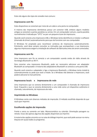 www.acasadoconcurseiro.com.br42
Estes são alguns dos tipos de conexão mais comuns:
Impressoras com fio
Estes dispositivos se conectam por meio de um cabo e uma porta no computador.
A maioria das impressoras domésticas possui um conector USB, embora alguns modelos
antigos se conectem a portas paralelas ou seriais. Em um computador comum, a porta paralela
normalmente é indicada por “LPT1” ou por um pequeno ícone de impressora.
Quando você conecta uma impressora USB, o Windows tenta identificá-la e instalar o software
(chamado de driver) automaticamente para que ela funcione com seu computador.
O Windows foi projetado para reconhecer centenas de impressoras automaticamente.
Entretanto, você deve sempre consultar as instruções que acompanham a sua impressora;
algumas impressoras exigem a instalação de software do fabricante antes de serem conectadas.
Impressoras sem fio
Uma impressora sem fio se conecta a um computador usando ondas de rádio através da
tecnologia Bluetooth ou Wi-Fi.
Para conectar uma impressora Bluetooth, pode ser necessário adicionar um adaptador
Bluetooth ao computador. A maioria dos adaptadores Bluetooth se conecta a uma porta USB.
Quando você conecta o adaptador e liga a impressora Bluetooth, o Windows tenta instalá-la
automaticamente ou pede que você a instale. Se o Windows não detectar a impressora, você
poderá adicioná-la manualmente.
Impressoras locais x impressoras de rede
Uma impressora que se conecta diretamente a um computador é chamada de impressora
local. Enquanto a que se conecta diretamente a uma rede como um dispositivo autônomo é
chamada, naturalmente, de impressora de rede.
Imprimindo no Windows
O Windows conta com diversos métodos de impressão. O método escolhido depende do que
você quer imprimir.
Escolhendo opções de impressão
Frente e verso ou somente um lado. Monocromático ou colorido. Orientação paisagem ou
retrato. Essas são apenas algumas das opções disponíveis ao imprimir.
A maioria das opções encontra-se na caixa de diálogo Imprimir, que você pode acessar no menu
Arquivo em quase todos os programas.
 