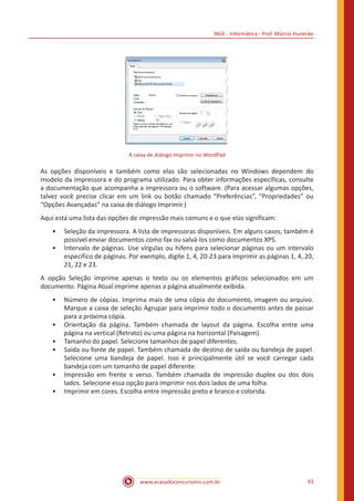 IBGE - Informática - Prof. Márcio Hunecke
www.acasadoconcurseiro.com.br 43
A caixa de diálogo Imprimir no WordPad
As opções disponíveis e também como elas são selecionadas no Windows dependem do
modelo da impressora e do programa utilizado. Para obter informações específicas, consulte
a documentação que acompanha a impressora ou o software. (Para acessar algumas opções,
talvez você precise clicar em um link ou botão chamado “Preferências”, “Propriedades” ou
“Opções Avançadas” na caixa de diálogo Imprimir.)
Aqui está uma lista das opções de impressão mais comuns e o que elas significam:
•• Seleção da impressora. A lista de impressoras disponíveis. Em alguns casos, também é
possível enviar documentos como fax ou salvá-los como documentos XPS.
•• Intervalo de páginas. Use vírgulas ou hifens para selecionar páginas ou um intervalo
específico de páginas. Por exemplo, digite 1, 4, 20-23 para imprimir as páginas 1, 4, 20,
21, 22 e 23.
A opção Seleção imprime apenas o texto ou os elementos gráficos selecionados em um
documento. Página Atual imprime apenas a página atualmente exibida.
•• Número de cópias. Imprima mais de uma cópia do documento, imagem ou arquivo.
Marque a caixa de seleção Agrupar para imprimir todo o documento antes de passar
para a próxima cópia.
•• Orientação da página. Também chamada de layout da página. Escolha entre uma
página na vertical (Retrato) ou uma página na horizontal (Paisagem).
•• Tamanho do papel. Selecione tamanhos de papel diferentes.
•• Saída ou fonte de papel. Também chamada de destino de saída ou bandeja de papel.
Selecione uma bandeja de papel. Isso é principalmente útil se você carregar cada
bandeja com um tamanho de papel diferente.
•• Impressão em frente e verso. Também chamada de impressão duplex ou dos dois
lados. Selecione essa opção para imprimir nos dois lados de uma folha.
•• Imprimir em cores. Escolha entre impressão preto e branco e colorida.
 
