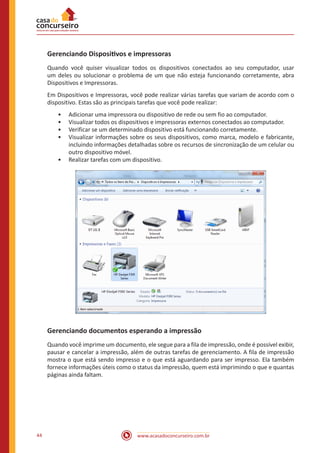 www.acasadoconcurseiro.com.br44
Gerenciando Dispositivos e impressoras
Quando você quiser visualizar todos os dispositivos conectados ao seu computador, usar
um deles ou solucionar o problema de um que não esteja funcionando corretamente, abra
Dispositivos e Impressoras.
Em Dispositivos e Impressoras, você pode realizar várias tarefas que variam de acordo com o
dispositivo. Estas são as principais tarefas que você pode realizar:
•• Adicionar uma impressora ou dispositivo de rede ou sem fio ao computador.
•• Visualizar todos os dispositivos e impressoras externos conectados ao computador.
•• Verificar se um determinado dispositivo está funcionando corretamente.
•• Visualizar informações sobre os seus dispositivos, como marca, modelo e fabricante,
incluindo informações detalhadas sobre os recursos de sincronização de um celular ou
outro dispositivo móvel.
•• Realizar tarefas com um dispositivo.
Gerenciando documentos esperando a impressão
Quando você imprime um documento, ele segue para a fila de impressão, onde é possível exibir,
pausar e cancelar a impressão, além de outras tarefas de gerenciamento. A fila de impressão
mostra o que está sendo impresso e o que está aguardando para ser impresso. Ela também
fornece informações úteis como o status da impressão, quem está imprimindo o que e quantas
páginas ainda faltam.
 
