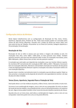 IBGE - Informática - Prof. Márcio Hunecke
www.acasadoconcurseiro.com.br 45
A fila de impressão
Configurações básicas do Windows
Neste tópico trabalharemos com as configurações de Resolução de Tela, Cores, Fontes,
Aparência, Segundo plano, Protetor de Tela. Todas estas funções podem ser acessadas pelos
menos de duas formas diferentes. Clicando com o botão da direita do mouse sobre uma
área vazia da área de Trabalho, Personalizar ou no Painel de Controle, Categoria Aparência e
Personalização, Personalização.
Resolução de Tela
Resolução de tela se refere à clareza com que textos e imagens são exibidos na tela. Em
resoluções mais altas, como 1600 x 1200 pixels, os itens parecem mais nítidos. Também
parecem menores, para que mais itens possam caber na tela. Em resoluções mais baixas, como
800 x 600 pixels, cabem menos itens na tela, mas eles parecem maiores.
A resolução que você pode usar depende das resoluções a que seu monitor oferece suporte.
Os monitores CRT normalmente têm resolução de 800 × 600 ou 1024 × 768 pixels e funcionam
bem em resoluções diferentes. Monitores LCD (também chamados de monitores de tela plana)
e telas de laptop geralmente oferecem suporte a resoluções mais altas e funcionam melhor em
uma resolução específica.
Quanto maior o monitor, normalmente maior é a resolução a que ele oferece suporte. Poder ou
não aumentar a resolução da tela depende do tamanho e da capacidade do monitor e do tipo
de placa de vídeo instalada.
Temas (Cores, Aparência, Segundo Plano e Proteção de Tela)
Você pode alterar a cor das molduras da janela, o Menu Iniciar, a barra de tarefas e muito mais.
Um tema é uma combinação de imagens, cores e sons em seu computador. Ele inclui um plano
de fundo de área de trabalho, uma proteção de tela, uma cor de borda de janela e um esquema
de som. Alguns temas podem também incluir ícones de área de trabalho e ponteiros de mouse.
Quando clica em um tema novo, você altera a combinação de imagens, cores e sons em seu
computador. Cada tema pode inclui uma cor de janela diferente.
 