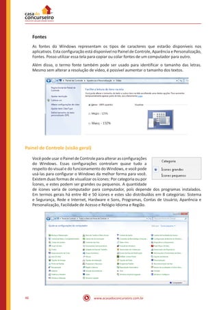 www.acasadoconcurseiro.com.br46
Fontes
As fontes do Windows representam os tipos de caracteres que estarão disponíveis nos
aplicativos. Esta configuração está disponível no Painel de Controle, Aparência e Personalização,
Fontes. Posso utilizar essa tela para copiar ou colar fontes de um computador para outro.
Além disso, o termo fonte também pode ser usado para identificar o tamanho das letras.
Mesmo sem alterar a resolução de vídeo, é possível aumentar o tamanho dos textos.
Painel de Controle (visão geral)
Você pode usar o Painel de Controle para alterar as configurações
do Windows. Essas configurações controlam quase tudo a
respeito do visual e do funcionamento do Windows, e você pode
usá-las para configurar o Windows da melhor forma para você.
Existem duas formas de visualizar os ícones: Por categoria ou por
Ícones, e estes podem ser grandes ou pequenos. A quantidade
de ícones varia de computador para computador, pois depende dos programas instalados.
Em termos gerais há entre 40 e 50 ícones e estes são distribuídos em 8 categorias: Sistema
e Segurança, Rede e Internet, Hardware e Sons, Programas, Contas de Usuário, Aparência e
Personalização, Facilidade de Acesso e Relógio Idioma e Região.
 