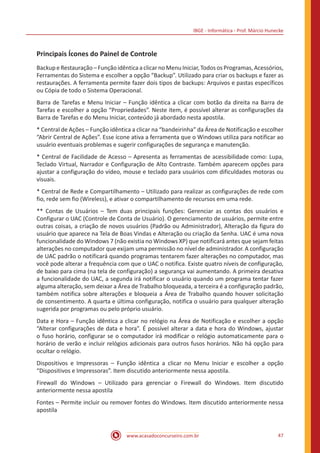 IBGE - Informática - Prof. Márcio Hunecke
www.acasadoconcurseiro.com.br 47
Principais Ícones do Painel de Controle
Backup eRestauração–Funçãoidênticaaclicarno MenuIniciar,Todos osProgramas,Acessórios,
Ferramentas do Sistema e escolher a opção “Backup”. Utilizado para criar os backups e fazer as
restaurações. A ferramenta permite fazer dois tipos de backups: Arquivos e pastas específicos
ou Cópia de todo o Sistema Operacional.
Barra de Tarefas e Menu Iniciar – Função idêntica a clicar com botão da direita na Barra de
Tarefas e escolher a opção “Propriedades”. Neste item, é possível alterar as configurações da
Barra de Tarefas e do Menu Iniciar, conteúdo já abordado nesta apostila.
* Central de Ações – Função idêntica a clicar na “bandeirinha” da Área de Notificação e escolher
“Abrir Central de Ações”. Esse ícone ativa a ferramenta que o Windows utiliza para notificar ao
usuário eventuais problemas e sugerir configurações de segurança e manutenção.
* Central de Facilidade de Acesso – Apresenta as ferramentas de acessibilidade como: Lupa,
Teclado Virtual, Narrador e Configuração de Alto Contraste. Também aparecem opções para
ajustar a configuração do vídeo, mouse e teclado para usuários com dificuldades motoras ou
visuais.
* Central de Rede e Compartilhamento – Utilizado para realizar as configurações de rede com
fio, rede sem fio (Wireless), e ativar o compartilhamento de recursos em uma rede.
** Contas de Usuários – Tem duas principais funções: Gerenciar as contas dos usuários e
Configurar o UAC (Controle de Conta de Usuário). O gerenciamento de usuários, permite entre
outras coisas, a criação de novos usuários (Padrão ou Administrador), Alteração da figura do
usuário que aparece na Tela de Boas Vindas e Alteração ou criação da Senha. UAC é uma nova
funcionalidade do Windows 7 (não existia no Windows XP) que notificará antes que sejam feitas
alterações no computador que exijam uma permissão no nível de administrador. A configuração
de UAC padrão o notificará quando programas tentarem fazer alterações no computador, mas
você pode alterar a frequência com que o UAC o notifica. Existe quatro níveis de configuração,
de baixo para cima (na tela de configuração) a segurança vai aumentando. A primeira desativa
a funcionalidade do UAC, a segunda irá notificar o usuário quando um programa tentar fazer
alguma alteração, sem deixar a Área de Trabalho bloqueada, a terceira é a configuração padrão,
também notifica sobre alterações e bloqueia a Área de Trabalho quando houver solicitação
de consentimento. A quarta e última configuração, notifica o usuário para qualquer alteração
sugerida por programas ou pelo próprio usuário.
Data e Hora – Função idêntica a clicar no relógio na Área de Notificação e escolher a opção
“Alterar configurações de data e hora”. É possível alterar a data e hora do Windows, ajustar
o fuso horário, configurar se o computador irá modificar o relógio automaticamente para o
horário de verão e incluir relógios adicionais para outros fusos horários. Não há opção para
ocultar o relógio.
Dispositivos e Impressoras – Função idêntica a clicar no Menu Iniciar e escolher a opção
“Dispositivos e Impressoras”. Item discutido anteriormente nessa apostila.
Firewall do Windows – Utilizado para gerenciar o Firewall do Windows. Item discutido
anteriormente nessa apostila
Fontes – Permite incluir ou remover fontes do Windows. Item discutido anteriormente nessa
apostila
 