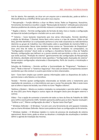 IBGE - Informática - Prof. Márcio Hunecke
www.acasadoconcurseiro.com.br 49
link for aberto. Por exemplo, ao clicar em um arquivo com e extensão.doc, pode-se definir o
Microsoft Word ou o BrOffice Writer para abrir esse arquivo.
* Recuperação – Função idêntica a clicar no Menu Iniciar, Todos os Programas, Acessórios,
Ferramentas do Sistema e escolher a opção “Restauração do Sistema”. Utilizado para solucionar
diversos problemas do sistema, permitindo restaurar o computador a um estado anterior.
* Região e Idioma – Permite configurações do formato de data, hora e moeda e configuração
do layout do teclado (configurar o teclado com ou sem a letra Ç).
** Sistema – Ícone bastante importante pois traz várias informações. Permite identificar
a edição do Windows 7 (Started, Home Basic entre outras e o tipo de sistema: 32bits ou 64
bits), permite identificar se o computador pertence à uma rede corporativa ou rede doméstica
(domínio ou grupo de trabalho), traz informações sobre a quantidade de memória RAM e o
nome do processador. Nesse ícone também temos acesso ao “Gerenciador de Dispositivos”
(traz uma lista de todos os componentes de hardware instalados no computador), ou
“Configurações remotas” (local onde se configura a Assistência Remota e Área de Trabalho
Remota, configurações que definem se o acesso remoto será permitido ou não e os usuários
que terão acesso), “Proteção do sistema” (gerenciamento das configurações da Recuperação
do Sistema, abordado anteriormente nesta apostila) e “Configurações Avançadas do sistema”
(onde existem configurações relacionadas à Desempenho, Perfis do Usuário e Inicialização e
Recuperação).
Soluções de Problemas – Permite verificar a funcionalidade de “Programas”, “Hardware e
Sons”, “Rede e Internet” e “Sistema e Segurança”. Para cada um destes 4 componentes existem
assistentes que irão conduzir o usuário para testar os itens relacionados.
Som – Ícone bem simples que contém apenas informações sobre os dispositivos de áudio e
permite testar o alto-falante e o microfone.
Teclado – Permite ajustar configurações relacionadas ao teclado como o tratamento para
repetições de caracteres, e a intermitência com que o cursor fica piscando. Não é neste ícone
que se altera o layout do teclado, isso é feito no ícone “Região e Idioma”.
Telefone e Modem – Mostra os modens instalados no computador e permite definir o código
de área (051 para Porto Alegre) e outras regras de discagem (tecla para discagem externa e
outros).
Vídeo – Traz a opção de aumentar o tamanho de todos os itens da Área de Trabalho de 100%
para 125% e eventualmente 150%. Também apresenta atalhos para os itens “Ajustar resolução”,
“Calibrar a cor”, “Alterar configurações de vídeo” e “Ajustar texto ClearType”.
* Windows Defender – O Windows 7 já vem com uma ferramenta de anti-spyware instalada,
que se chama Windows Defender. Nesse ícone podemos fazer as configurações da ferramenta.
* Windows Update – O Windows Update é o nome do processo de atualização do sistema
operacional, Nesse ícone, pode-se ativar ou desativar a instalação das atualizações e também
definir a agenda de instalação das mesmas.
 