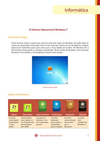 www.acasadoconcurseiro.com.br 5
Informática
O Sistema Operacional Windows 7
Tela de Boas Vindas
A tela de boas-vindas é aquela que você usa para fazer logon no Windows. Ela exibe todas as
contas do computador. Você pode clicar no seu nome de usuário em vez de digitá-lo, e depois
pode trocar facilmente para outra conta com a Troca Rápida de Usuário. No Windows XP, a
tela de boas-vindas pode ser ativada ou desativada. Nesta versão do Windows, não é possível
desativá-la. Por padrão, a Troca Rápida de Usuário está ativada.
A tela de boas-vindas
Edições do Windows 7
Starter Home Basic Home Premium Professional Enterprise Ultimate
A versão
mais simples
do Windows
7. Sem
AERO.
Tarefas diárias
mais rápidas e o
seu fundo de tela
personalizado.
Sem AERO.
O melhor do
Windows 7 em
seu computador
pessoal
A versão
ideal para
quem utiliza o
computador
para o trabalho
Somente
comercializado
via contrato
com a
Microsoft.
A versão
mais
completa do
Windows 7
 