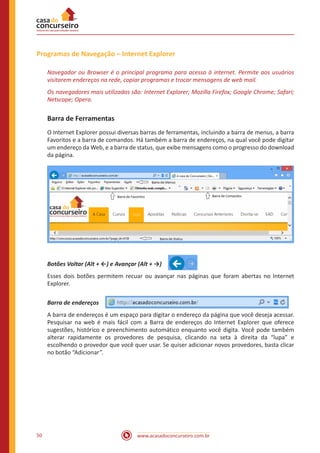 www.acasadoconcurseiro.com.br50
Programas de Navegação – Internet Explorer
Navegador ou Browser é o principal programa para acesso à internet. Permite aos usuários
visitarem endereços na rede, copiar programas e trocar mensagens de web mail.
Os navegadores mais utilizados são: Internet Explorer; Mozilla Firefox; Google Chrome; Safari;
Netscape; Opera.
Barra de Ferramentas
O Internet Explorer possui diversas barras de ferramentas, incluindo a barra de menus, a barra
Favoritos e a barra de comandos. Há também a barra de endereços, na qual você pode digitar
um endereço da Web, e a barra de status, que exibe mensagens como o progresso do download
da página.
Botões Voltar (Alt + ←) e Avançar (Alt + →) 
Esses dois botões permitem recuar ou avançar nas páginas que foram abertas no Internet
Explorer.
Barra de endereços 
A barra de endereços é um espaço para digitar o endereço da página que você deseja acessar.
Pesquisar na web é mais fácil com a Barra de endereços do Internet Explorer que oferece
sugestões, histórico e preenchimento automático enquanto você digita. Você pode também
alterar rapidamente os provedores de pesquisa, clicando na seta à direita da “lupa” e
escolhendo o provedor que você quer usar. Se quiser adicionar novos provedores, basta clicar
no botão “Adicionar”.
 