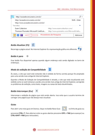 IBGE - Informática - Prof. Márcio Hunecke
www.acasadoconcurseiro.com.br 51
Botão Atualizar (F5) 
Recarrega a página atual. No Internet Explorer 8 a representação gráfica era diferente 
Botão Ir para 
Esse botão fica disponível apenas quando algum endereço está sendo digitado na barra de
endereços.
Modo de exibição de Compatibilidade 
Às vezes, o site que você está visitando não é exibido da forma correta porque foi projetado
para uma versão mais antiga do Internet Explorer.
Quando o Modo de Exibição de Compatibilidade é ativado, o site que está visualizando será
exibido como se você estivesse usando uma versão mais antiga do Internet Explorer, corrigindo
os problemas de exibição, como texto, imagens ou caixas de texto desalinhados.
Botão Interromper (Esc) 
Interrompe a exibição da página que está sendo aberta. Isso evita que o usuário termine de
carregar uma página que não deseja mais visualizar.
Guias
Para abrir uma nova guia em branco, clique no botão Nova Guia   na linha de guias ou
pressione CTRL+ T. Para alternar entre as guias abertas pressione CRTL + TAB (para avançar) ou
CTRL+SHIFT +TAB (para retroceder).
 
