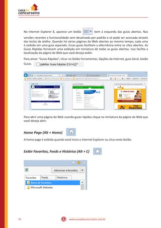 www.acasadoconcurseiro.com.br52
No Internet Explorer 8, aparece um botão   bem à esquerda das guias abertas. Nas
versões recentes a funcionalidade vem desativada por padrão e só pode ser acessada através
das teclas de atalho. Quando há várias páginas da Web abertas ao mesmo tempo, cada uma
é exibida em uma guia separada. Essas guias facilitam a alternância entre os sites abertos. As
Guias Rápidas fornecem uma exibição em miniatura de todas as guias abertas. Isso facilita a
localização da página da Web que você deseja exibir.
Para ativar “Guias Rápidas”, clicar no botão Ferramentas, Opções da Internet, guia Geral, botão
Guias. 
Para abrir uma página da Web usando guias rápidas clique na miniatura da página da Web que
você deseja abrir.
Home Page (Alt + Home) 
A home page é exibida quando você inicia o Internet Explorer ou clica neste botão.
Exibir Favoritos, Feeds e Histórico (Alt + C) 
 