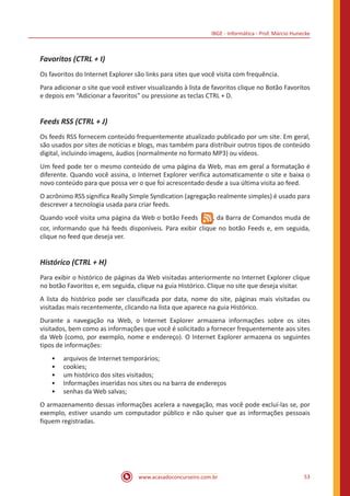 IBGE - Informática - Prof. Márcio Hunecke
www.acasadoconcurseiro.com.br 53
Favoritos (CTRL + I)
Os favoritos do Internet Explorer são links para sites que você visita com frequência.
Para adicionar o site que você estiver visualizando à lista de favoritos clique no Botão Favoritos
e depois em “Adicionar a favoritos” ou pressione as teclas CTRL + D.
Feeds RSS (CTRL + J)
Os feeds RSS fornecem conteúdo frequentemente atualizado publicado por um site. Em geral,
são usados por sites de notícias e blogs, mas também para distribuir outros tipos de conteúdo
digital, incluindo imagens, áudios (normalmente no formato MP3) ou vídeos.
Um feed pode ter o mesmo conteúdo de uma página da Web, mas em geral a formatação é
diferente. Quando você assina, o Internet Explorer verifica automaticamente o site e baixa o
novo conteúdo para que possa ver o que foi acrescentado desde a sua última visita ao feed.
O acrônimo RSS significa Really Simple Syndication (agregação realmente simples) é usado para
descrever a tecnologia usada para criar feeds.
Quando você visita uma página da Web o botão Feeds  , da Barra de Comandos muda de
cor, informando que há feeds disponíveis. Para exibir clique no botão Feeds e, em seguida,
clique no feed que deseja ver.
Histórico (CTRL + H)
Para exibir o histórico de páginas da Web visitadas anteriormente no Internet Explorer clique
no botão Favoritos e, em seguida, clique na guia Histórico. Clique no site que deseja visitar.
A lista do histórico pode ser classificada por data, nome do site, páginas mais visitadas ou
visitadas mais recentemente, clicando na lista que aparece na guia Histórico.
Durante a navegação na Web, o Internet Explorer armazena informações sobre os sites
visitados, bem como as informações que você é solicitado a fornecer frequentemente aos sites
da Web (como, por exemplo, nome e endereço). O Internet Explorer armazena os seguintes
tipos de informações:
•• arquivos de Internet temporários;
•• cookies;
•• um histórico dos sites visitados;
•• Informações inseridas nos sites ou na barra de endereços
•• senhas da Web salvas;
O armazenamento dessas informações acelera a navegação, mas você pode excluí-las se, por
exemplo, estiver usando um computador público e não quiser que as informações pessoais
fiquem registradas.
 