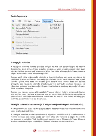 IBGE - Informática - Prof. Márcio Hunecke
www.acasadoconcurseiro.com.br 55
Botão Segurança
Navegação InPrivate
A Navegação InPrivate permite que você navegue na Web sem deixar vestígios no Internet
Explorer. Isso ajuda a impedir que as outras pessoas que usam seu computador vejam quais
sites você visitou e o que você procurou na Web. Para iniciar a Navegação InPrivate, acesse a
página Nova Guia ou clique no botão Segurança.
Quando você inicia a Navegação InPrivate, o Internet Explorer abre uma nova janela do
navegador. A proteção oferecida pela Navegação InPrivate só terá efeito enquanto você estiver
usando a janela. Você pode abrir quantas guias desejar nessa janela e todas elas estarão
protegidas pela Navegação InPrivate. Entretanto, se você abrir outra janela do navegador ela
não estará protegida pela Navegação InPrivate. Para finalizar a sessão da Navegação InPrivate,
feche a janela do navegador.
Quando você navegar usando a Navegação InPrivate, o Internet Explorer armazenará algumas
informações, como cookies e arquivos de Internet temporários, de forma que as páginas da
Web visitadas funcionem corretamente. Entretanto, no final da sua sessão da Navegação
InPrivate, essas informações são descartadas.
Proteção contra Rastreamento (IE 9 e superiores) ou Filtragem InPrivate (IE 8)
A Filtragem InPrivate ajuda a evitar que provedores de conteúdo de sites coletem informações
sobre os sites que você visita.
A Filtragem InPrivate analisa o conteúdo das páginas da Web visitadas e, se detectar que o
mesmo conteúdo está sendo usado por vários sites, ela oferecerá a opção de permitir
ou bloquear o conteúdo. Você também pode permitir que a Filtragem InPrivate bloqueie
automaticamente qualquer provedor de conteúdo ou site de terceiros detectado.
 