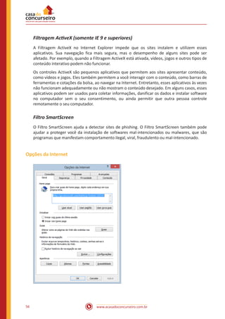 www.acasadoconcurseiro.com.br56
Filtragem ActiveX (somente IE 9 e superiores)
A Filtragem ActiveX no Internet Explorer impede que os sites instalem e utilizem esses
aplicativos. Sua navegação fica mais segura, mas o desempenho de alguns sites pode ser
afetado. Por exemplo, quando a Filtragem ActiveX está ativada, vídeos, jogos e outros tipos de
conteúdo interativo podem não funcionar.
Os controles ActiveX são pequenos aplicativos que permitem aos sites apresentar conteúdo,
como vídeos e jogos. Eles também permitem a você interagir com o conteúdo, como barras de
ferramentas e cotações da bolsa, ao navegar na Internet. Entretanto, esses aplicativos às vezes
não funcionam adequadamente ou não mostram o conteúdo desejado. Em alguns casos, esses
aplicativos podem ser usados para coletar informações, danificar os dados e instalar software
no computador sem o seu consentimento, ou ainda permitir que outra pessoa controle
remotamente o seu computador.
Filtro SmartScreen
O Filtro SmartScreen ajuda a detectar sites de phishing. O Filtro SmartScreen também pode
ajudar a proteger você da instalação de softwares mal-intencionados ou malwares, que são
programas que manifestam comportamento ilegal, viral, fraudulento ou mal-intencionado.
Opções da Internet
 