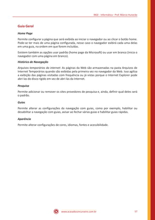 IBGE - Informática - Prof. Márcio Hunecke
www.acasadoconcurseiro.com.br 57
Guia Geral
Home Page
Permite configurar a página que será exibida ao iniciar o navegador ou ao clicar o botão home.
Pode-se ter mais de uma página configurada, nesse caso o navegador exibirá cada uma delas
em uma guia, na ordem em que forem incluídas.
Existem também as opções usar padrão (home page da Microsoft) ou usar em branco (inicia o
navegador com uma página em branco).
Histórico de Navegação
Arquivos temporários da internet: As páginas da Web são armazenadas na pasta Arquivos de
Internet Temporários quando são exibidas pela primeira vez no navegador da Web. Isso agiliza
a exibição das páginas visitadas com frequência ou já vistas porque o Internet Explorer pode
abri-las do disco rígido em vez de abri-las da Internet.
Pesquisa
Permite adicionar ou remover os sites provedores de pesquisa e, ainda, definir qual deles será
o padrão.
Guias
Permite alterar as configurações da navegação com guias, como por exemplo, habilitar ou
desabilitar a navegação com guias, avisar ao fechar várias guias e habilitar guias rápidas.
Aparência
Permite alterar configurações de cores, idiomas, fontes e acessibilidade.
 