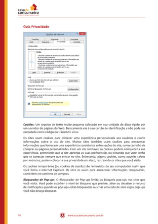 www.acasadoconcurseiro.com.br58
Guia Privacidade
Cookies: Um arquivo de texto muito pequeno colocado em sua unidade de disco rígido por
um servidor de páginas da Web. Basicamente ele é seu cartão de identificação e não pode ser
executado como código ou transmitir vírus.
Os sites usam cookies para oferecer uma experiência personalizada aos usuários e reunir
informações sobre o uso do site. Muitos sites também usam cookies para armazenar
informações que fornecem uma experiência consistente entre seções do site, como carrinho de
compras ou páginas personalizadas. Com um site confiável, os cookies podem enriquecer a sua
experiência, permitindo que o site aprenda as suas preferências ou evitando que você tenha
que se conectar sempre que entrar no site. Entretanto, alguns cookies, como aqueles salvos
por anúncios, podem colocar a sua privacidade em risco, rastreando os sites que você visita.
Os cookies temporários (ou cookies de sessão) são removidos do seu computador assim que
você fecha o Internet Explorer. Os sites os usam para armazenar informações temporárias,
como itens no carrinho de compras.
Bloqueador de Pop-ups: O Bloqueador de Pop-ups limita ou bloqueia pop-ups nos sites que
você visita. Você pode escolher o nível de bloqueio que prefere, ative ou desative o recurso
de notificações quando os pop-ups estão bloqueados ou criar uma lista de sites cujos pop-ups
você não deseja bloquear.
 