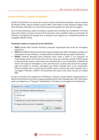 IBGE - Informática - Prof. Márcio Hunecke
www.acasadoconcurseiro.com.br 59
Correio Eletrônico – Mozilla Thunderbird
Mozilla Thunderbird é um cliente de e-mails e notícias da Mozilla Foundation, mesma criadora
do Mozilla Firefox. Acessa também arquivos XML, Feeds (Atom e RSS), bloqueia imagens, tem
filtro Antispam embutido e um mecanismo que previne golpes por meio das mensagens.
Com os temas (themes), pode-se modificar a aparência da interface do Thunderbird. Um tema
pode tanto alterar os ícones da barra de ferramentas como modificar todos os elementos da
interface. O programa foi lançado com a campanha que alegava ser a companhia perfeita ao
navegador Mozilla Firefox.
Protocolos usados no serviço de Correio Eletrônico
•• SMTP (Simple Mail Transfer Protocol): protocolo responsável pelo envio de mensagens
eletrônicas.
•• POP3 (Post Office Protocol): protocolo simples utilizado para obter mensagens contidas em
caixa postal remota. Portanto, um protocolo de recebimento de mensagens eletrônicas.
•• IMAP4: (Internet Message Acess Protocol) assim como o POP3, é um protocolo de
recebimento, porém com muito mais recursos como, por exemplo, quando o POP3 acessa
a caixa postal do usuário, move todo o seu conteúdo para o seu computador. O IMAP4 não
move e sim copia as mensagens e, assim, permite que o usuário possa acessar de qualquer
lugar do mundo as mesmas mensagens que foram copiadas para o seu computador.
Permite também que o usuário possa escolher quais os anexos que serão copiados com a
mensagem. Portanto, o IMAP é um protocolo mais atual e com mais recursos em relação
POP.
Ao abrir a primeira vez o programa no Windows 7, aparece a janela abaixo, perguntando se o
Mozilla Thunderbird se tornará o programa padrão para E-mails, Newsgroups e RSS. Além disso,
pode-se configurar se a “Pesquisa” do Windows 7 irá indexar as mensagens do Thunderbird.
 