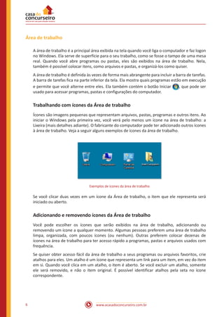 www.acasadoconcurseiro.com.br6
Área de trabalho
A área de trabalho é a principal área exibida na tela quando você liga o computador e faz logon
no Windows. Ela serve de superfície para o seu trabalho, como se fosse o tampo de uma mesa
real. Quando você abre programas ou pastas, eles são exibidos na área de trabalho. Nela,
também é possível colocar itens, como arquivos e pastas, e organizá-los como quiser.
A área de trabalho é definida às vezes de forma mais abrangente para incluir a barra de tarefas.
A barra de tarefas fica na parte inferior da tela. Ela mostra quais programas estão em execução
e permite que você alterne entre eles. Ela também contém o botão Iniciar , que pode ser
usado para acessar programas, pastas e configurações do computador.
Trabalhando com ícones da Área de trabalho
Ícones são imagens pequenas que representam arquivos, pastas, programas e outros itens. Ao
iniciar o Windows pela primeira vez, você verá pelo menos um ícone na área de trabalho: a
Lixeira (mais detalhes adiante). O fabricante do computador pode ter adicionado outros ícones
à área de trabalho. Veja a seguir alguns exemplos de ícones da área de trabalho.
Exemplos de ícones da área de trabalho
Se você clicar duas vezes em um ícone da Área de trabalho, o item que ele representa será
iniciado ou aberto.
Adicionando e removendo ícones da Área de trabalho
Você pode escolher os ícones que serão exibidos na área de trabalho, adicionando ou
removendo um ícone a qualquer momento. Algumas pessoas preferem uma área de trabalho
limpa, organizada, com poucos ícones (ou nenhum). Outras preferem colocar dezenas de
ícones na área de trabalho para ter acesso rápido a programas, pastas e arquivos usados com
frequência.
Se quiser obter acesso fácil da área de trabalho a seus programas ou arquivos favoritos, crie
atalhos para eles. Um atalho é um ícone que representa um link para um item, em vez do item
em si. Quando você clica em um atalho, o item é aberto. Se você excluir um atalho, somente
ele será removido, e não o item original. É possível identificar atalhos pela seta no ícone
correspondente.
 