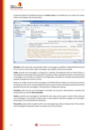 www.acasadoconcurseiro.com.br60
A pasta do Mozilla Thunderbird chama-se Pastas Locais e é dividida por um sistema de caixas,
onde as mensagens são armazenadas.
Entrada: nesta caixa, são armazenadas todas as mensagens recebidas. Independentemente de
ter-se uma ou mais contas, todas mensagens, por padrão, irão para essa pasta.
Saída: quando uma mensagem é composta e o Mozilla Thunderbird está em modo off-line, a
mensagem é armazenada nesta caixa até a conexão ser feita e aplicativo receber o comando para
a mensagem ser enviada ou, conforme a configuração, ela pode ser enviada automaticamente
quando o programa se tornar on-line.
Podem-se, então, escrever várias mensagens em Modo off-line e depois se conectar para enviá-
las todas de uma só vez. Isto possibilita economia, pois só ficará conectado somente durante o
período do envio das mensagens e não durante a criação das mesmas.
Enviados: toda vez que uma mensagem é enviada, ela vai para o destinatário e também fica
armazenada na caixa de Itens Enviados.
Lixeira: quando uma mensagem é excluída de uma caixa, ela vai para a Lixeira. Para restaurar
uma mensagem, é necessário movê-la para a caixa original. Quando se apaga uma mensagem
dessa pasta, ela será excluída em definitivo.
Rascunhos: pasta onde se pode manter uma mensagem que não se deseja enviar. Para colocar
uma mensagem nesta pasta, deve-se salvá-la, em vez de enviá-la.
 