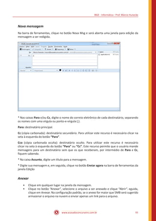 IBGE - Informática - Prof. Márcio Hunecke
www.acasadoconcurseiro.com.br 61
Nova mensagem
Na barra de ferramentas, clique no botão Nova Msg e será aberta uma janela para edição da
mensagem a ser redigida.
* Nas caixas Para e/ou Cc, digite o nome do correio eletrônico de cada destinatário, separando
os nomes com uma vírgula ou ponto-e-vírgula (;).
Para: destinatário principal.
Cc (cópia carbonada): destinatário secundário. Para utilizar este recurso é necessário clicar na
seta à esquerda do botão “Para”.
Cco (cópia carbonada oculta): destinatário oculto. Para utilizar este recurso é necessário
clicar na seta à esquerda do botão “Para” ou “Cc”. Este recurso permite que o usuário mande
mensagens para um destinatário sem que os que receberam, por intermédio de Para e Cc,
fiquem sabendo.
* Na caixa Assunto, digite um título para a mensagem.
* Digite sua mensagem e, em seguida, clique no botão Enviar agora na barra de ferramentas da
janela Edição
Anexar
•• Clique em qualquer lugar na janela da mensagem.
•• Clique no botão “Anexar”, selecione o arquivo a ser anexado e clique “Abrir”. eguida,
clique em Anexar. Na configuração padrão, se o anexo for maior que 5MB será sugerido
armazenar o arquivo na nuvem e enviar apenas um link para o arquivo.
 