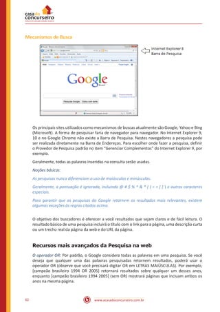 www.acasadoconcurseiro.com.br62
Mecanismos de Busca
Os principais sites utilizados como mecanismos de buscas atualmente são Google, Yahoo e Bing
(Microsoft). A forma de pesquisar faria de navegador para navegador. No Internet Explorer 9,
10 e no Google Chrome não existe a Barra de Pesquisa. Nestes navegadores a pesquisa pode
ser realizada diretamente na Barra de Endereços. Para escolher onde fazer a pesquisa, definir
o Provedor de Pesquisa padrão no item “Gerenciar Complementos” do Internet Explorer 9, por
exemplo.
Geralmente, todas as palavras inseridas na consulta serão usadas.
Noções básicas:
As pesquisas nunca diferenciam o uso de maiúsculas e minúsculas.
Geralmente, a pontuação é ignorada, incluindo @ # $ % ^ & * ( ) = + [ ]  e outros caracteres
especiais.
Para garantir que as pesquisas do Google retornem os resultados mais relevantes, existem
algumas exceções às regras citadas acima.
O objetivo dos buscadores é oferecer a você resultados que sejam claros e de fácil leitura. O
resultado básico de uma pesquisa incluirá o título com o link para a página, uma descrição curta
ou um trecho real da página da web e do URL da página.
Recursos mais avançados da Pesquisa na web
O operador OR: Por padrão, o Google considera todas as palavras em uma pesquisa. Se você
deseja que qualquer uma das palavras pesquisadas retornem resultados, poderá usar o
operador OR (observe que você precisará digitar OR em LETRAS MAIÚSCULAS). Por exemplo,
[campeão brasileiro 1994 OR 2005] retornará resultados sobre qualquer um desses anos,
enquanto [campeão brasileiro 1994 2005] (sem OR) mostrará páginas que incluam ambos os
anos na mesma página.
 