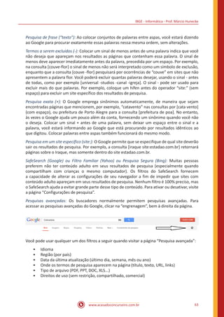 IBGE - Informática - Prof. Márcio Hunecke
www.acasadoconcurseiro.com.br 63
Pesquisa de frase (“texto”): Ao colocar conjuntos de palavras entre aspas, você estará dizendo
ao Google para procurar exatamente essas palavras nessa mesma ordem, sem alterações.
Termos a serem excluídos (-): Colocar um sinal de menos antes de uma palavra indica que você
não deseja que apareçam nos resultados as páginas que contenham essa palavra. O sinal de
menos deve aparecer imediatamente antes da palavra, precedida por um espaço. Por exemplo,
na consulta [couve-flor] o sinal de menos não será interpretado como um símbolo de exclusão,
enquanto que a consulta [couve -flor] pesquisará por ocorrências de “couve” em sites que não
apresentem a palavra flor. Você poderá excluir quantas palavras desejar, usando o sinal - antes
de todas, como por exemplo [universal -studios -canal -igreja]. O sinal - pode ser usado para
excluir mais do que palavras. Por exemplo, coloque um hífen antes do operador “site:” (sem
espaço) para excluir um site específico dos resultados de pesquisa.
Pesquisa exata (+): O Google emprega sinônimos automaticamente, de maneira que sejam
encontradas páginas que mencionem, por exemplo, “catavento” nas consultas por [cata vento]
(com espaço), ou prefeitura de Porto Alegre para a consulta [prefeitura de poa]. No entanto,
às vezes o Google ajuda um pouco além da conta, fornecendo um sinônimo quando você não
o deseja. Colocar um sinal + antes de uma palavra, sem deixar um espaço entre o sinal e a
palavra, você estará informando ao Google que está procurando por resultados idênticos ao
que digitou. Colocar palavras entre aspas também funcionará do mesmo modo.
Pesquisa em um site específico (site:): O Google permite que se especifique de qual site deverão
sair os resultados de pesquisa. Por exemplo, a consulta [iraque site:estadao.com.br] retornará
páginas sobre o Iraque, mas somente dentro do site estadao.com.br.
SafeSearch (Google) ou Filtro Familiar (Yahoo) ou Pesquisa Segura (Bing): Muitas pessoas
preferem não ter conteúdo adulto em seus resultados de pesquisa (especialmente quando
compartilham com crianças o mesmo computador). Os filtros do SafeSearch fornecem
a capacidade de alterar as configurações de seu navegador a fim de impedir que sites com
conteúdo adulto apareçam em seus resultados de pesquisa. Nenhum filtro é 100% preciso, mas
o SafeSearch ajuda a evitar grande parte desse tipo de conteúdo. Para ativar ou desativar, visite
a página “Configurações de pesquisa”.
Pesquisas avançadas: Os buscadores normalmente permitem pesquisas avançadas. Para
acessar as pesquisas avançadas do Google, clicar na “engrenagem”, bem à direita da página.
Você pode usar qualquer um dos filtros a seguir quando visitar a página “Pesquisa avançada”:
•• Idioma
•• Região (por país)
•• Data da última atualização (último dia, semana, mês ou ano)
•• Onde os termos de pesquisa aparecem na página (título, texto, URL, links)
•• Tipo de arquivo (PDF, PPT, DOC, XLS...)
•• Direitos de uso (sem restrição, compartilhado, comercial)
 