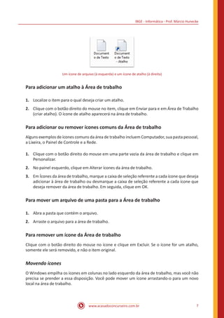 IBGE - Informática - Prof. Márcio Hunecke
www.acasadoconcurseiro.com.br 7
Um ícone de arquivo (à esquerda) e um ícone de atalho (à direita)
Para adicionar um atalho à Área de trabalho
1.	 Localize o item para o qual deseja criar um atalho.
2.	 Clique com o botão direito do mouse no item, clique em Enviar para e em Área de Trabalho
(criar atalho). O ícone de atalho aparecerá na área de trabalho.
Para adicionar ou remover ícones comuns da Área de trabalho
Alguns exemplos de ícones comuns da área de trabalho incluem Computador, sua pasta pessoal,
a Lixeira, o Painel de Controle e a Rede.
1.	 Clique com o botão direito do mouse em uma parte vazia da área de trabalho e clique em
Personalizar.
2.	 No painel esquerdo, clique em Alterar ícones da área de trabalho.
3.	 Em Ícones da área de trabalho, marque a caixa de seleção referente a cada ícone que deseja
adicionar à área de trabalho ou desmarque a caixa de seleção referente a cada ícone que
deseja remover da área de trabalho. Em seguida, clique em OK.
Para mover um arquivo de uma pasta para a Área de trabalho
1.	 Abra a pasta que contém o arquivo.
2.	 Arraste o arquivo para a área de trabalho.
Para remover um ícone da Área de trabalho
Clique com o botão direito do mouse no ícone e clique em Excluir. Se o ícone for um atalho,
somente ele será removido, e não o item original.
Movendo ícones
O Windows empilha os ícones em colunas no lado esquerdo da área de trabalho, mas você não
precisa se prender a essa disposição. Você pode mover um ícone arrastando-o para um novo
local na área de trabalho.
 