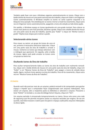 www.acasadoconcurseiro.com.br8
Também pode fazer com que o Windows organize automaticamente os ícones. Clique com o
botão direito do mouse em uma parte vazia da área de trabalho, clique em Exibir e em Organizar
ícones automaticamente. O Windows empilha os ícones no canto superior esquerdo e os
bloqueia nessa posição. Para desbloquear os ícones e tornar a movê-los novamente, clique outra
vez em Organizar ícones automaticamente, apagando a marca de seleção ao lado desta opção.
Por padrão, o Windows espaça os ícones igualmente em uma grade invisível. Para colocar os
ícones mais perto ou com mais precisão, desative a grade. Clique com o botão direito do mouse
em uma parte vazia da área de trabalho, aponte para “Exibir” e clique em “Alinhar ícones à
grade”. Repita essas etapas para reativar a grade.
Selecionando vários ícones
Para mover ou excluir um grupo de ícones de uma só
vez, primeiro é necessário selecionar todos eles. Clique
em uma parte vazia da área de trabalho e arraste o
mouse. Contorne os ícones que deseja selecionar com
o retângulo que aparecerá. Em seguida, solte o botão
do mouse. Agora você pode arrastar os ícones como
um grupo ou excluí-los.
Ocultando ícones da Área de trabalho
Para ocultar temporariamente todos os ícones da área de trabalho sem realmente removê-
los, clique com o botão direito do mouse em uma parte vazia da área de trabalho, clique em
“Exibir” e em “Mostrar Ícones da Área de Trabalho” para apagar a marca de seleção dessa
opção. Agora, nenhum ícone aparece na área de trabalho. Para vê-los novamente, clique outra
vez em “Mostrar Ícones da Área de Trabalho”.
A Lixeira
Quando você não precisar mais de um arquivo, poderá removê-lo do computador para ganhar
espaço e impedir que o computador fique congestionado com arquivos indesejados. Para
excluir um arquivo, abra a respectiva pasta ou biblioteca e selecione o arquivo. Pressione a
tecla “Delete” no teclado e, na caixa de diálogo Excluir Arquivo, clique em “Sim”.
Um arquivo excluído é armazenado temporariamente na Lixeira. Pense nela como uma rede
de segurança que lhe permite recuperar pastas ou arquivos excluídos por engano. De vez em
quando, você deve esvaziar a Lixeira para recuperar o espaço usado pelos arquivos indesejados
no disco rígido.
A Lixeira vazia (à esquerda) e cheia (à direita)
 