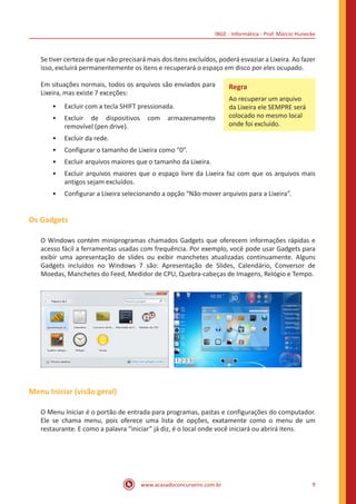 IBGE - Informática - Prof. Márcio Hunecke
www.acasadoconcurseiro.com.br 9
Se tiver certeza de que não precisará mais dos itens excluídos, poderá esvaziar a Lixeira. Ao fazer
isso, excluirá permanentemente os itens e recuperará o espaço em disco por eles ocupado.
Em situações normais, todos os arquivos são enviados para
Lixeira, mas existe 7 exceções:
•• Excluir com a tecla SHIFT pressionada.
•• Excluir de dispositivos com armazenamento
removível (pen drive).
•• Excluir da rede.
•• Configurar o tamanho de Lixeira como “0”.
•• Excluir arquivos maiores que o tamanho da Lixeira.
•• Excluir arquivos maiores que o espaço livre da Lixeira faz com que os arquivos mais
antigos sejam excluídos.
•• Configurar a Lixeira selecionando a opção “Não mover arquivos para a Lixeira”.
Os Gadgets
O Windows contém miniprogramas chamados Gadgets que oferecem informações rápidas e
acesso fácil a ferramentas usadas com frequência. Por exemplo, você pode usar Gadgets para
exibir uma apresentação de slides ou exibir manchetes atualizadas continuamente. Alguns
Gadgets incluídos no Windows 7 são: Apresentação de Slides, Calendário, Conversor de
Moedas, Manchetes do Feed, Medidor de CPU, Quebra-cabeças de Imagens, Relógio e Tempo.
Menu Iniciar (visão geral)
O Menu Iniciar é o portão de entrada para programas, pastas e configurações do computador.
Ele se chama menu, pois oferece uma lista de opções, exatamente como o menu de um
restaurante. E como a palavra “iniciar” já diz, é o local onde você iniciará ou abrirá itens.
Regra
Ao recuperar um arquivo
da Lixeira ele SEMPRE será
colocado no mesmo local
onde foi excluído.
 