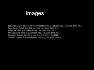 Images

BoostingKing. Fivestargeneral. N.d. Halo3boosterkings.webs.com. N.p., n.d. Web. 2 Oct 2012.
GameDetails. Halo3. N.d. Flickr.com. N.p., n.d. Web. 2 Oct 2012.
avlxyz. Icecream. N.d. Flickr.com. N.p., n.d. Web. 2 Oct 2012.
Tom Spaulding. Pizza. N.d. Flickr.com. N.p., n.d. Web. 2 Oct 2012.
MarcoVan. Topsign. N.d. Flickr.com. N.p., n.d. Web. 2 Oct 2012.
DoubleD. Tryhard. N.d. Worldgamers.com. N.p., n.d. Web. 2 Oct 2012.
 