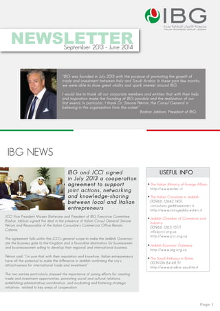 ibgitalian business group jeddah
NEWSLETTERSeptember 2013 - June 2014
“IBG was founded in July 2013 with the purpose of promoting the growth of
trade and investment between Italy and Saudi Arabia. In these past few months,
we were able to show great vitality and spark interest around IBG.
I would like to thank all our corporate members and entities that with their help
and inspiration made the founding of IBG possible and the realization of our
first events. In particular, I thank Dr. Simone Petroni, the Consul General in
believing in this organization from the outset.”
Bashar Jabban, President of IBG
IBG NEWS
IBG and JCCI signed
in July 2013 a cooperation
agreement to support
joint actions, networking
and knowledge-sharing
between local and Italian
entrepreneurs
JCCI Vice President Mazen Batterjee and President of IBG Executive Committee
Bashar Jabban signed the deal in the presence of Italian Consul General Simone
Petroni and Responsible of the Italian Consulate’s Commercial Office Renato
Catania.
The agreement falls within the JCCI’s general scope to make the Jeddah Governor-
ate the business gate to the Kingdom and a favorable destination for businessmen
and businesswomen willing to develop their regional and international business.
Petroni said: “I’m sure that with their reputation and knowhow, Italian entrepreneurs
have all the potential to make the difference in Jeddah confirming the city’s
attractiveness for international trade and investment.”
The two parties particularly stressed the importance of joining efforts for creating
trade and investment opportunities, promoting social and cultural relations,
establishing administrative coordination, and incubating and fostering strategic
initiatives related to key areas of cooperation.
USEFUL INFO
The Italian Ministry of Foreign Affairs:
http://www.esteri.it
Jeddah Economic Gateway
http://www.jeg.org.sa
Jeddah Chamber of Commerce and
Industry:
00966.1265.15111
info@jcci.org.sa
http://www.jcci.org.sa
The Italian Consulate in Jeddah:
00966.12642.1451
consolato.gedda@esteri.it
http://www.consgedda.esteri.it
The Saudi Embassy in Rome:
0039.06.84.48.51
http://www.arabia-saudita.it
Page 1
 