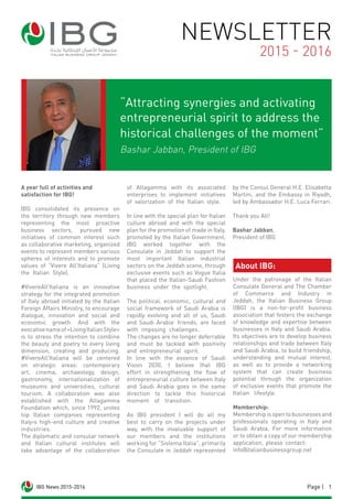 1Page |IBG News 2015-2016
A year full of activities and
satisfaction for IBG!
IBG consolidated its presence on
the territory through new members
representing the most proactive
business sectors, pursued new
initiatives of common interest such
as collaborative marketing, organized
events to represent members various
spheres of interests and to promote
values of “Vivere All’Italiana” (Living
the Italian Style).
#VivereAll’Italiana is an innovative
strategy for the integrated promotion
of Italy abroad initiated by the Italian
Foreign Affairs Ministry, to encourage
dialogue, innovation and social and
economic growth. And with the
evocativenameof«LivingItalianStyle»
is to stress the intention to combine
the beauty and poetry to every living
dimension, creating and producing.
#VivereAll’Italiana will be centered
on strategic areas: contemporary
art, cinema, archaeology, design,
gastronomy, internationalization of
museums and universities, cultural
tourism. A collaboration was also
established with the Altagamma
Foundation which, since 1992, unites
top Italian companies representing
Italy›s high-end culture and creative
industries.
The diplomatic and consular network
and Italian cultural institutes will
take advantage of the collaboration
of Altagamma with its associated
enterprises to implement initiatives
of valorization of the Italian style.
In line with the special plan for Italian
culture abroad and with the special
plan for the promotion of made in Italy,
promoted by the Italian Government,
IBG worked together with the
Consulate in Jeddah to support the
most important Italian industrial
sectors on the Jeddah scene, through
exclusive events such as Vogue Italia
that placed the Italian-Saudi Fashion
business under the spotlight.
The political, economic, cultural and
social framework of Saudi Arabia is
rapidly evolving and all of us, Saudi
and Saudi Arabia’ friends, are faced
with imposing challenges.
The changes are no longer deferrable
and must be tackled with positivity
and entrepreneurial spirit.
In line with the essence of Saudi
Vision 2030, I believe that IBG
effort in strengthening the flow of
entrepreneurial culture between Italy
and Saudi Arabia goes in the same
direction to tackle this historical
moment of transition.
As IBG president I will do all my
best to carry on the projects under
way, with the invaluable support of
our members and the institutions
working for “Sistema Italia”, primarily
the Consulate in Jeddah represented
by the Consul General H.E. Elisabetta
Martini, and the Embassy in Riyadh,
led by Ambassador H.E. Luca Ferrari.
Thank you All!
Bashar Jabban,
President of IBG
NEWSLETTER
2015 - 2016
IBG News 2015-2016
“Attracting synergies and activating
entrepreneurial spirit to address the
historical challenges of the moment”
Bashar Jabban, President of IBG
About IBG:
Under the patronage of the Italian
Consulate General and The Chamber
of Commerce and Industry in
Jeddah, the Italian Business Group
(IBG) is a non-for-profit business
association that fosters the exchange
of knowledge and expertise between
businesses in Italy and Saudi Arabia.
Its objectives are to develop business
relationships and trade between Italy
and Saudi Arabia, to build friendship,
understanding and mutual interest,
as well as to provide a networking
system that can create business
potential through the organization
of exclusive events that promote the
Italian lifestyle.
Membership:
Membershipisopentobusinessesand
professionals operating in Italy and
Saudi Arabia. For more information
or to obtain a copy of our membership
application, please contact:
info@italianbusinessgroup.net
 