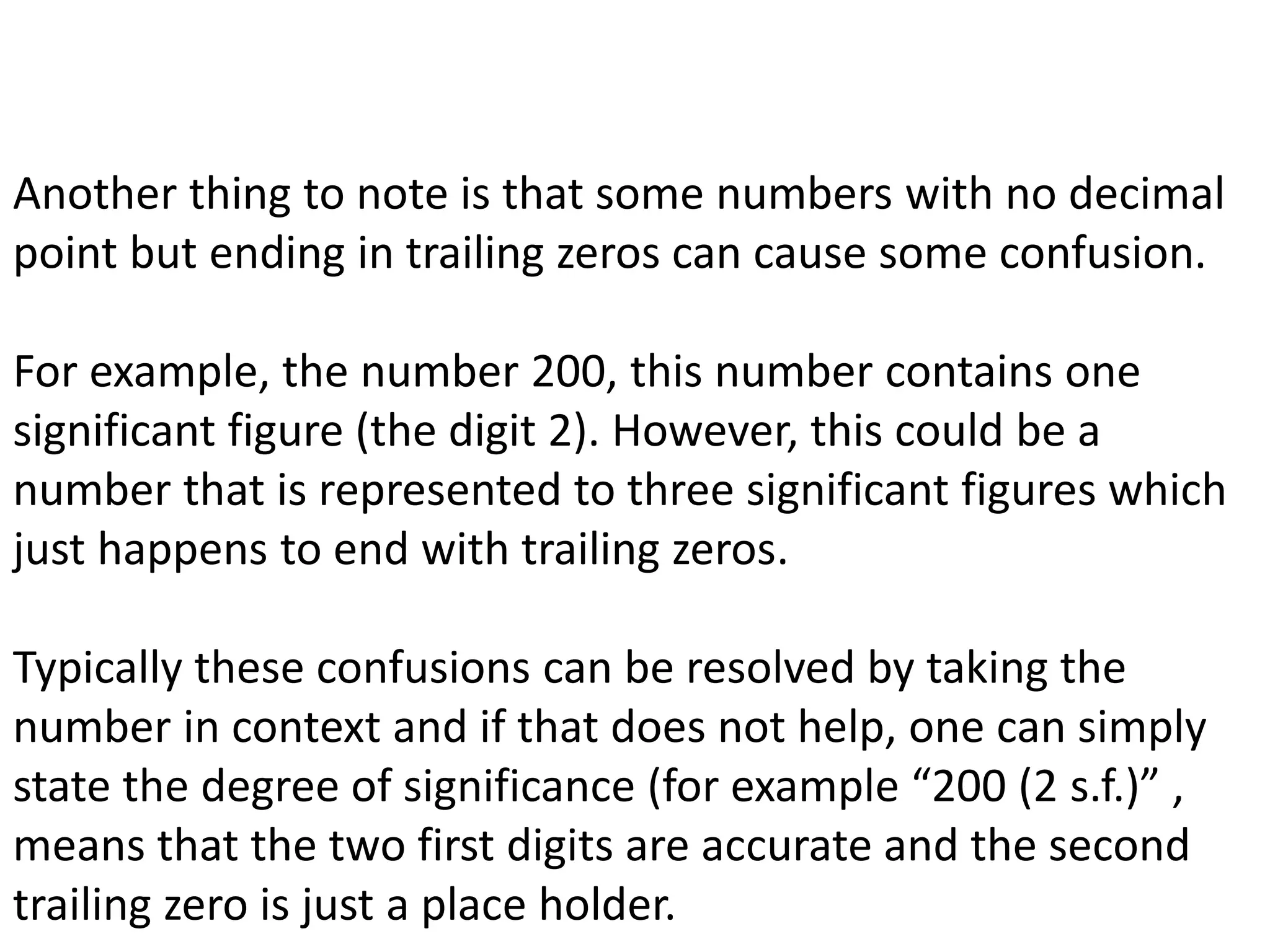 Another thing to note is that some numbers with no decimal 
point but ending in trailing zeros can cause some confusion. 
For example, the number 200, this number contains one 
significant figure (the digit 2). However, this could be a 
number that is represented to three significant figures which 
just happens to end with trailing zeros. 
Typically these confusions can be resolved by taking the 
number in context and if that does not help, one can simply 
state the degree of significance (for example “200 (2 s.f.)” , 
means that the two first digits are accurate and the second 
trailing zero is just a place holder. 
 