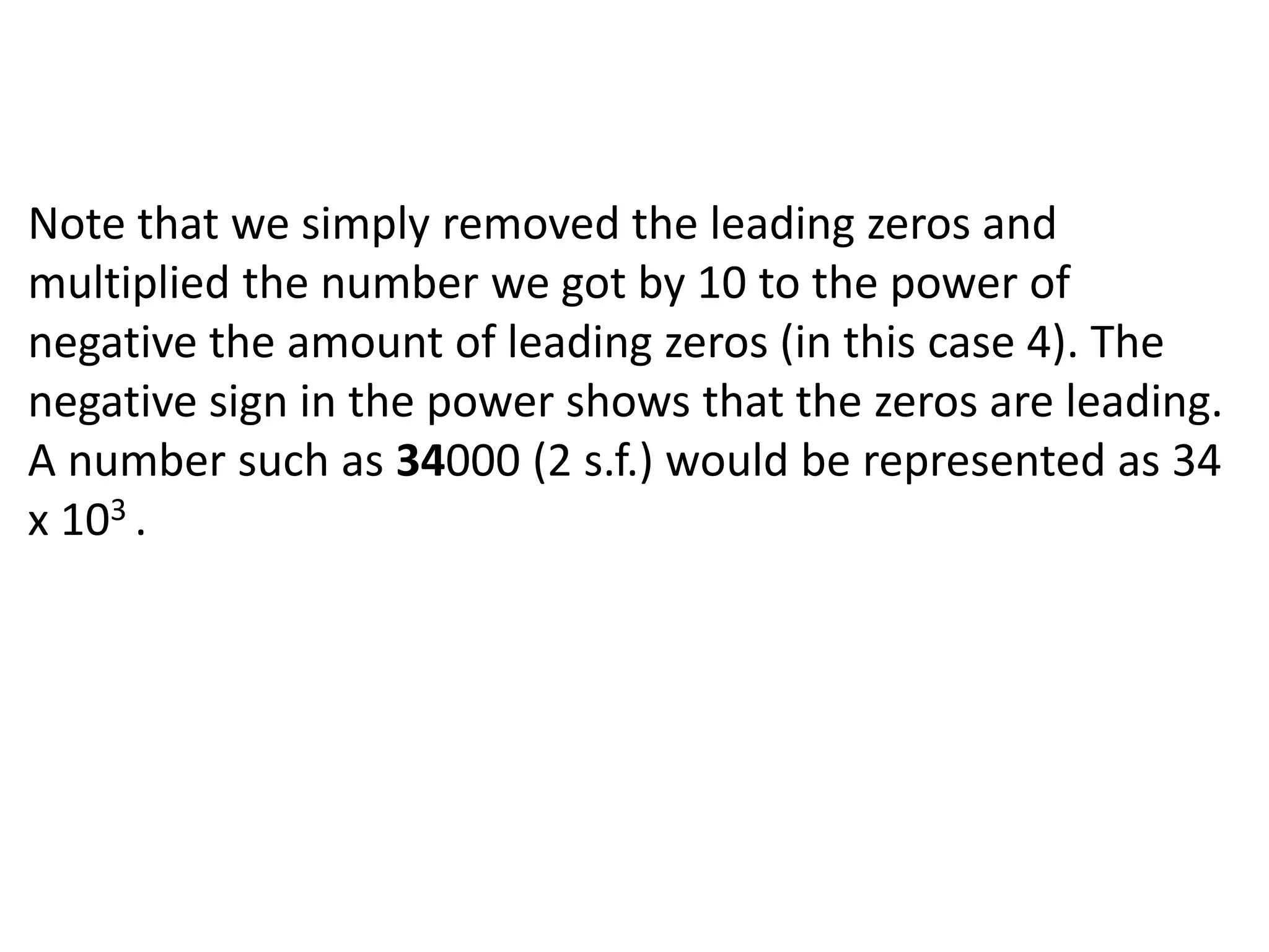 Note that we simply removed the leading zeros and 
multiplied the number we got by 10 to the power of 
negative the amount of leading zeros (in this case 4). The 
negative sign in the power shows that the zeros are leading. 
A number such as 34000 (2 s.f.) would be represented as 34 
x 103 . 
 