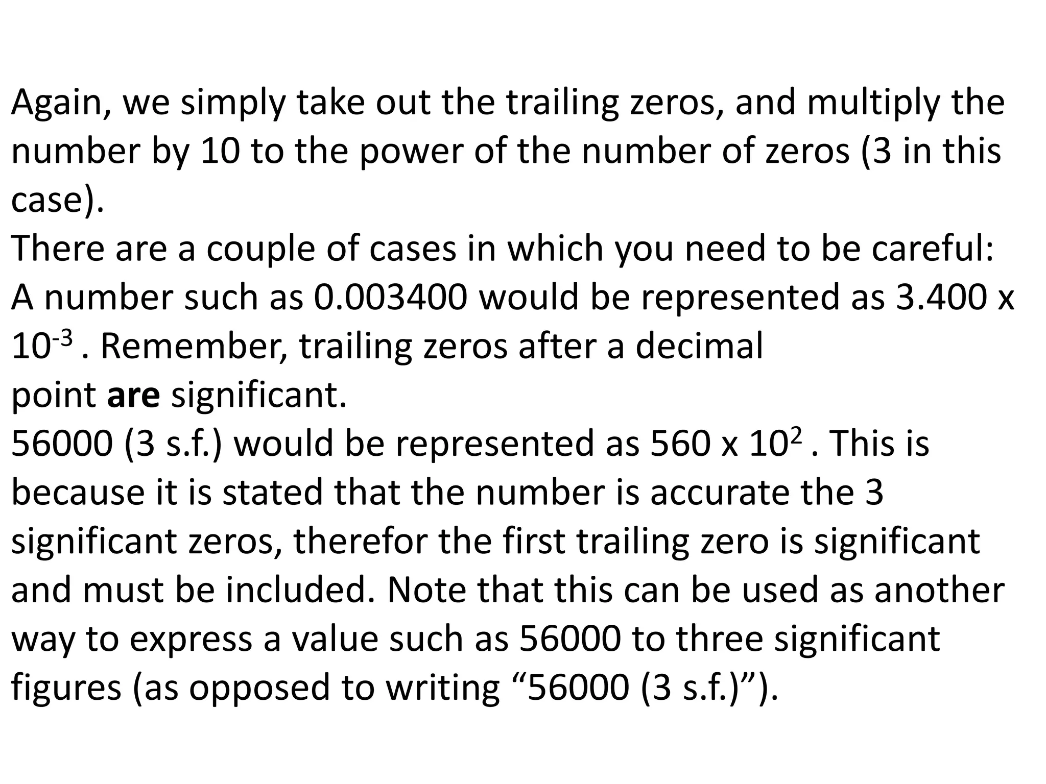 Again, we simply take out the trailing zeros, and multiply the 
number by 10 to the power of the number of zeros (3 in this 
case). 
There are a couple of cases in which you need to be careful: 
A number such as 0.003400 would be represented as 3.400 x 
10-3 . Remember, trailing zeros after a decimal 
point are significant. 
56000 (3 s.f.) would be represented as 560 x 102 . This is 
because it is stated that the number is accurate the 3 
significant zeros, therefor the first trailing zero is significant 
and must be included. Note that this can be used as another 
way to express a value such as 56000 to three significant 
figures (as opposed to writing “56000 (3 s.f.)”). 
 