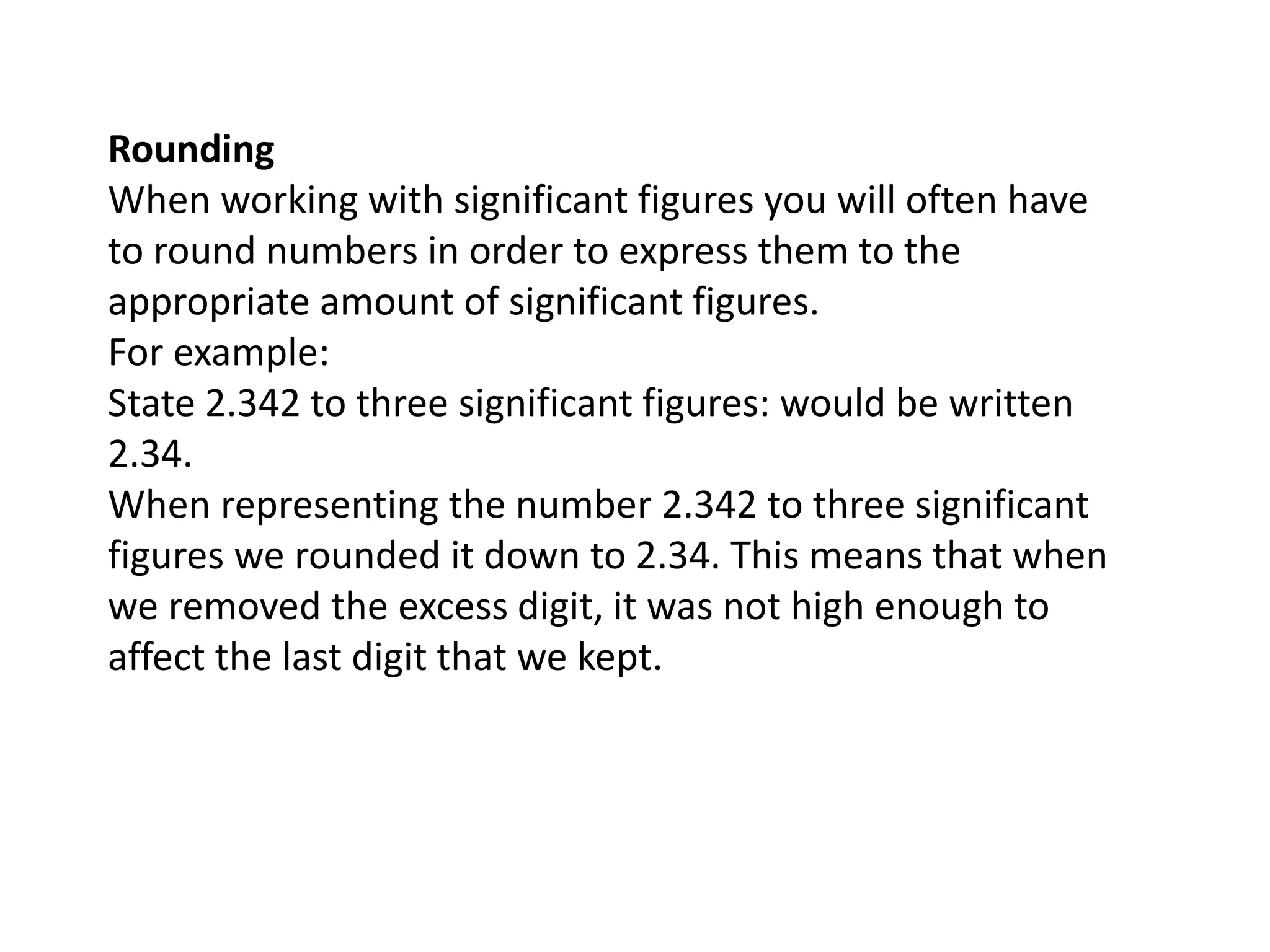 Rounding 
When working with significant figures you will often have 
to round numbers in order to express them to the 
appropriate amount of significant figures. 
For example: 
State 2.342 to three significant figures: would be written 
2.34. 
When representing the number 2.342 to three significant 
figures we rounded it down to 2.34. This means that when 
we removed the excess digit, it was not high enough to 
affect the last digit that we kept. 
 