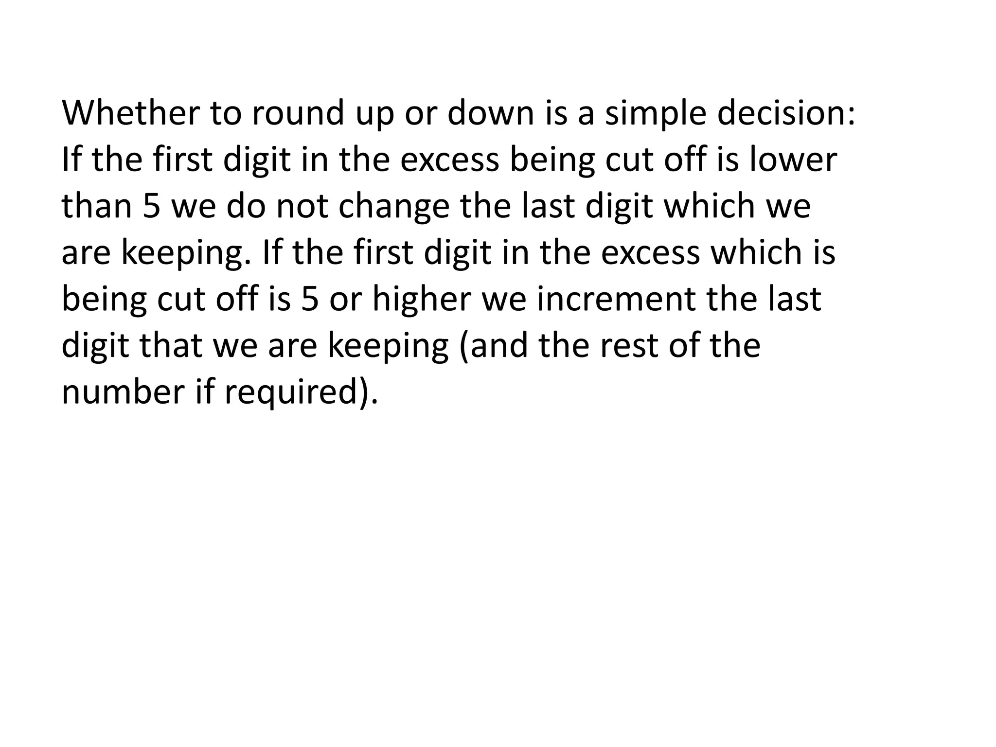 Whether to round up or down is a simple decision: 
If the first digit in the excess being cut off is lower 
than 5 we do not change the last digit which we 
are keeping. If the first digit in the excess which is 
being cut off is 5 or higher we increment the last 
digit that we are keeping (and the rest of the 
number if required). 
 