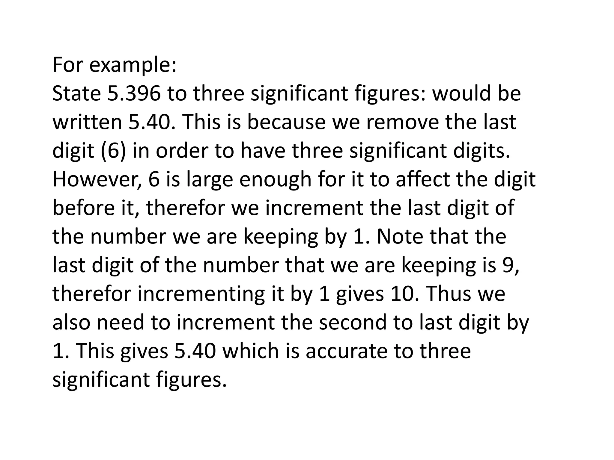 For example: 
State 5.396 to three significant figures: would be 
written 5.40. This is because we remove the last 
digit (6) in order to have three significant digits. 
However, 6 is large enough for it to affect the digit 
before it, therefor we increment the last digit of 
the number we are keeping by 1. Note that the 
last digit of the number that we are keeping is 9, 
therefor incrementing it by 1 gives 10. Thus we 
also need to increment the second to last digit by 
1. This gives 5.40 which is accurate to three 
significant figures. 
 