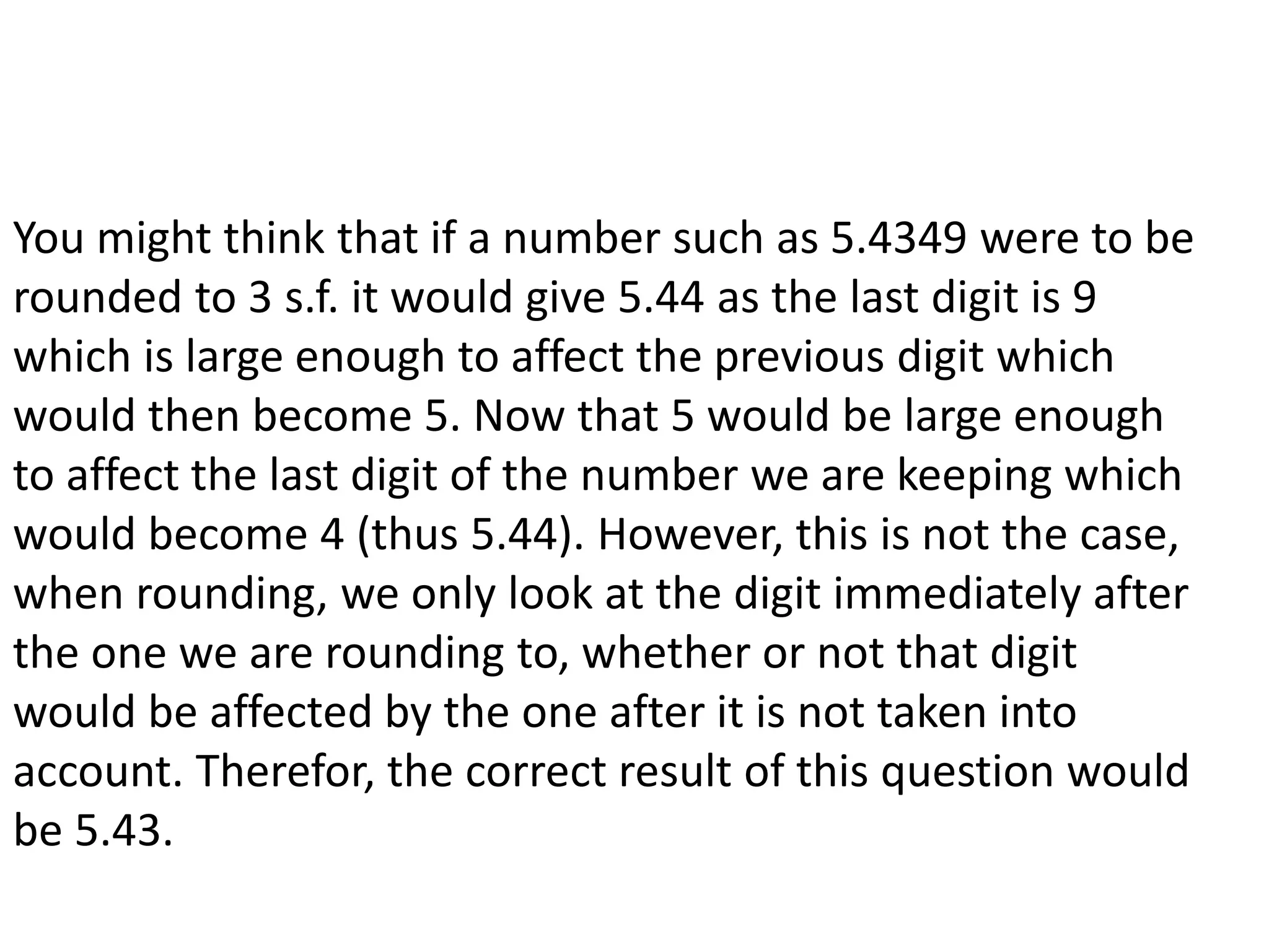 You might think that if a number such as 5.4349 were to be 
rounded to 3 s.f. it would give 5.44 as the last digit is 9 
which is large enough to affect the previous digit which 
would then become 5. Now that 5 would be large enough 
to affect the last digit of the number we are keeping which 
would become 4 (thus 5.44). However, this is not the case, 
when rounding, we only look at the digit immediately after 
the one we are rounding to, whether or not that digit 
would be affected by the one after it is not taken into 
account. Therefor, the correct result of this question would 
be 5.43. 
 
