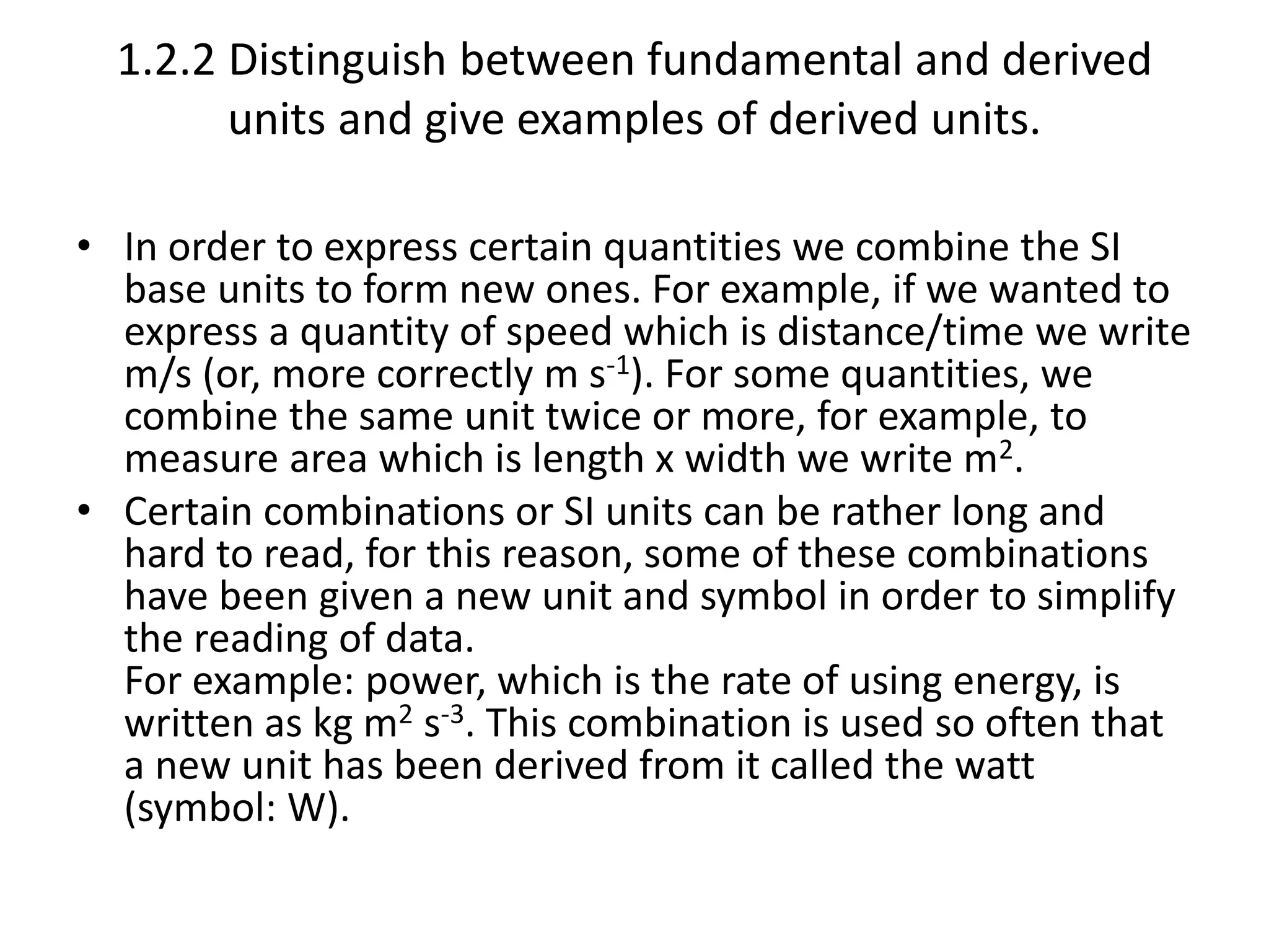 1.2.2 Distinguish between fundamental and derived 
units and give examples of derived units. 
• In order to express certain quantities we combine the SI 
base units to form new ones. For example, if we wanted to 
express a quantity of speed which is distance/time we write 
m/s (or, more correctly m s-1). For some quantities, we 
combine the same unit twice or more, for example, to 
measure area which is length x width we write m2. 
• Certain combinations or SI units can be rather long and 
hard to read, for this reason, some of these combinations 
have been given a new unit and symbol in order to simplify 
the reading of data. 
For example: power, which is the rate of using energy, is 
written as kg m2 s-3. This combination is used so often that 
a new unit has been derived from it called the watt 
(symbol: W). 
 