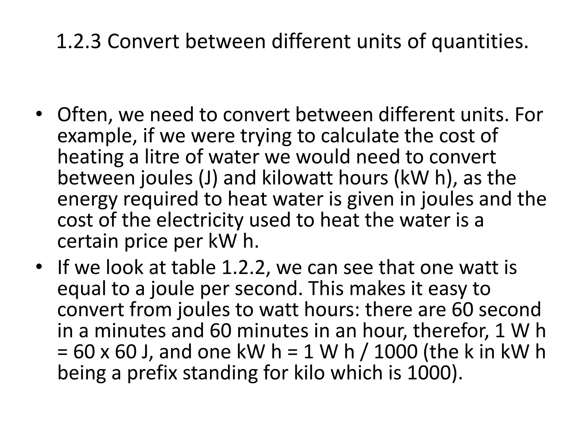 1.2.3 Convert between different units of quantities. 
• Often, we need to convert between different units. For 
example, if we were trying to calculate the cost of 
heating a litre of water we would need to convert 
between joules (J) and kilowatt hours (kW h), as the 
energy required to heat water is given in joules and the 
cost of the electricity used to heat the water is a 
certain price per kW h. 
• If we look at table 1.2.2, we can see that one watt is 
equal to a joule per second. This makes it easy to 
convert from joules to watt hours: there are 60 second 
in a minutes and 60 minutes in an hour, therefor, 1 W h 
= 60 x 60 J, and one kW h = 1 W h / 1000 (the k in kW h 
being a prefix standing for kilo which is 1000). 
 