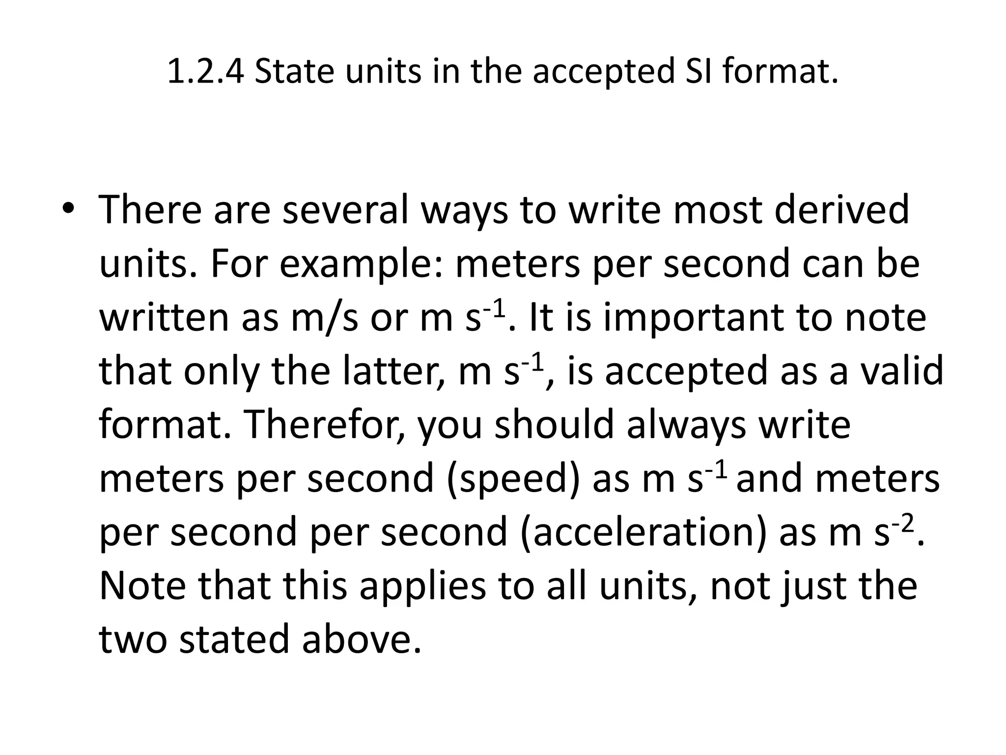 1.2.4 State units in the accepted SI format. 
• There are several ways to write most derived 
units. For example: meters per second can be 
written as m/s or m s-1. It is important to note 
that only the latter, m s-1, is accepted as a valid 
format. Therefor, you should always write 
meters per second (speed) as m s-1 and meters 
per second per second (acceleration) as m s-2. 
Note that this applies to all units, not just the 
two stated above. 
 