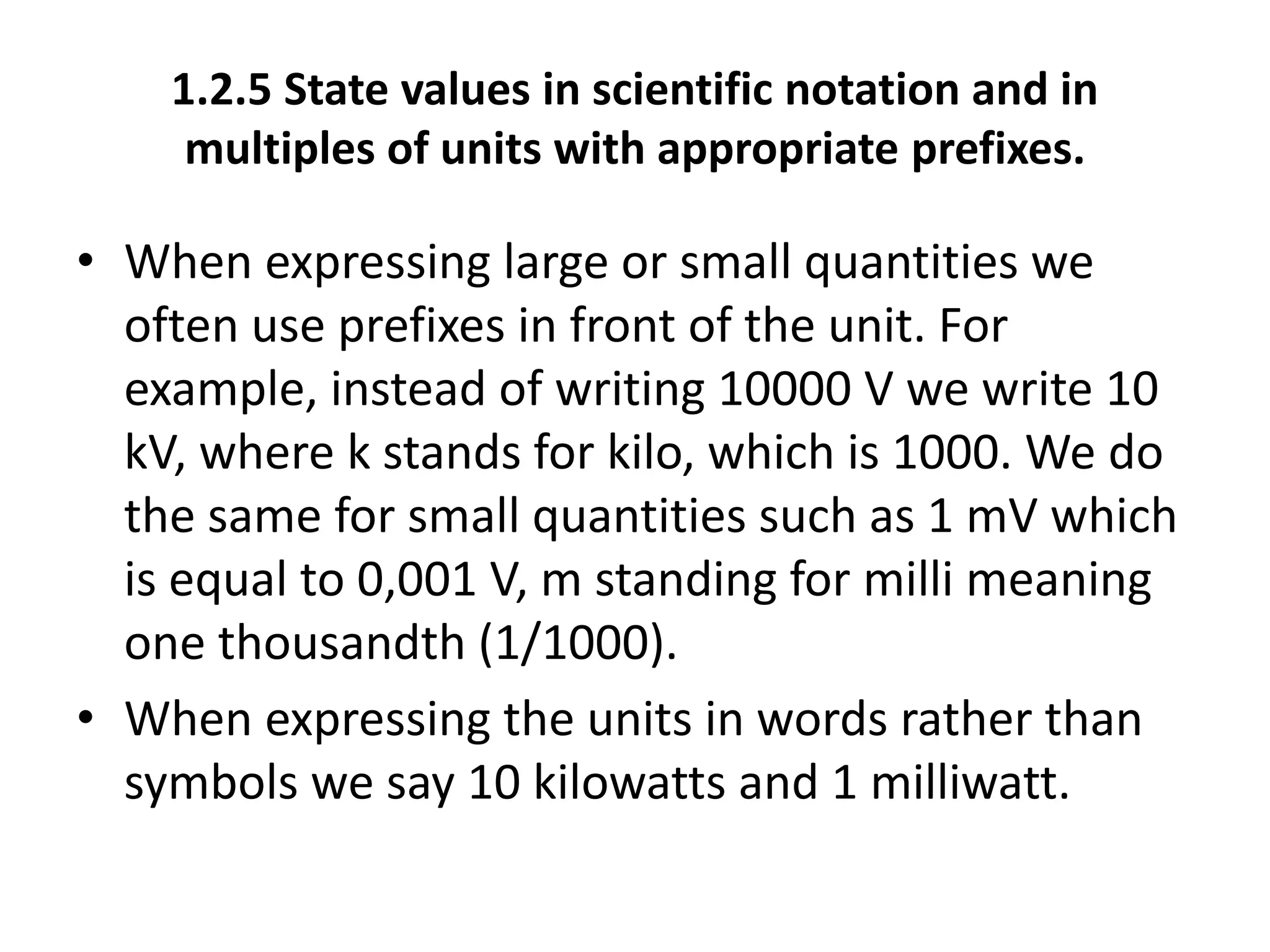 1.2.5 State values in scientific notation and in 
multiples of units with appropriate prefixes. 
• When expressing large or small quantities we 
often use prefixes in front of the unit. For 
example, instead of writing 10000 V we write 10 
kV, where k stands for kilo, which is 1000. We do 
the same for small quantities such as 1 mV which 
is equal to 0,001 V, m standing for milli meaning 
one thousandth (1/1000). 
• When expressing the units in words rather than 
symbols we say 10 kilowatts and 1 milliwatt. 
 