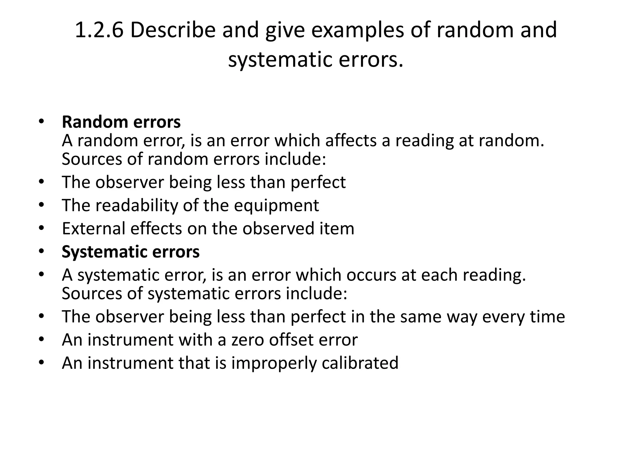 1.2.6 Describe and give examples of random and 
systematic errors. 
• Random errors 
A random error, is an error which affects a reading at random. 
Sources of random errors include: 
• The observer being less than perfect 
• The readability of the equipment 
• External effects on the observed item 
• Systematic errors 
• A systematic error, is an error which occurs at each reading. 
Sources of systematic errors include: 
• The observer being less than perfect in the same way every time 
• An instrument with a zero offset error 
• An instrument that is improperly calibrated 
 