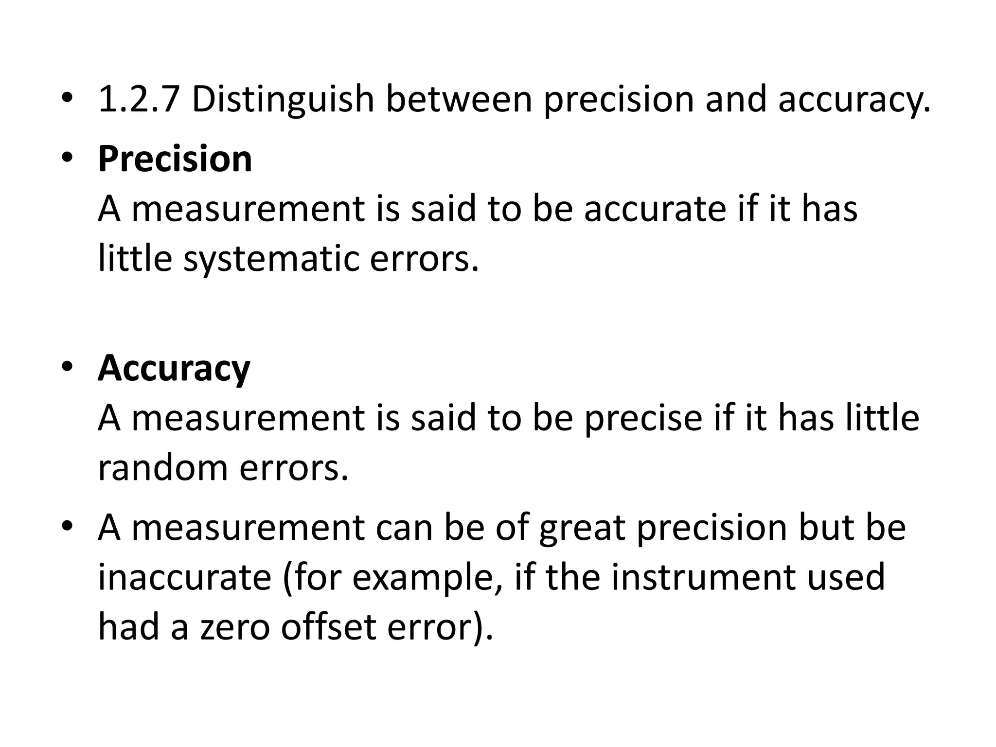 • 1.2.7 Distinguish between precision and accuracy. 
• Precision 
A measurement is said to be accurate if it has 
little systematic errors. 
• Accuracy 
A measurement is said to be precise if it has little 
random errors. 
• A measurement can be of great precision but be 
inaccurate (for example, if the instrument used 
had a zero offset error). 
 
