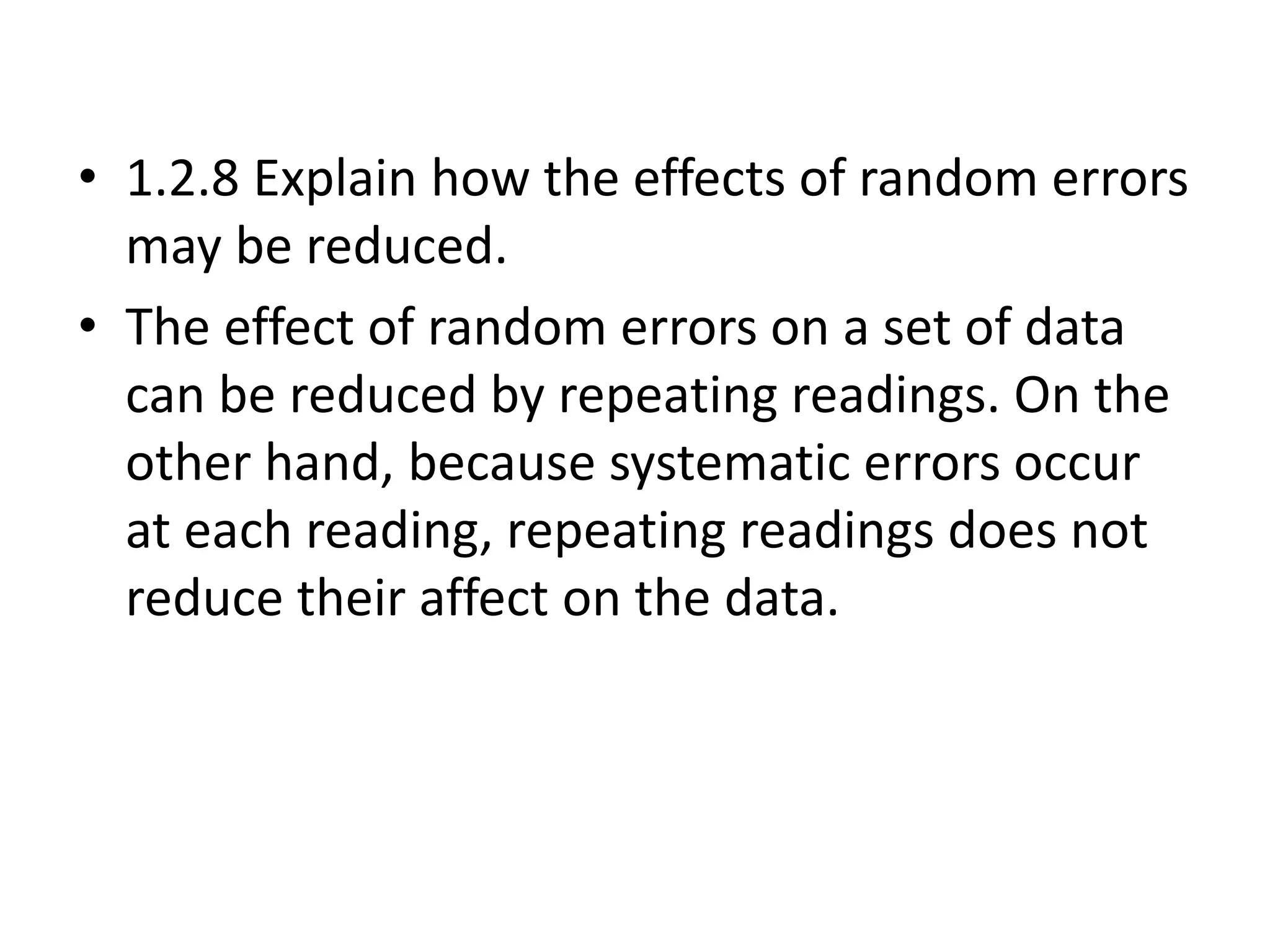 • 1.2.8 Explain how the effects of random errors 
may be reduced. 
• The effect of random errors on a set of data 
can be reduced by repeating readings. On the 
other hand, because systematic errors occur 
at each reading, repeating readings does not 
reduce their affect on the data. 
 