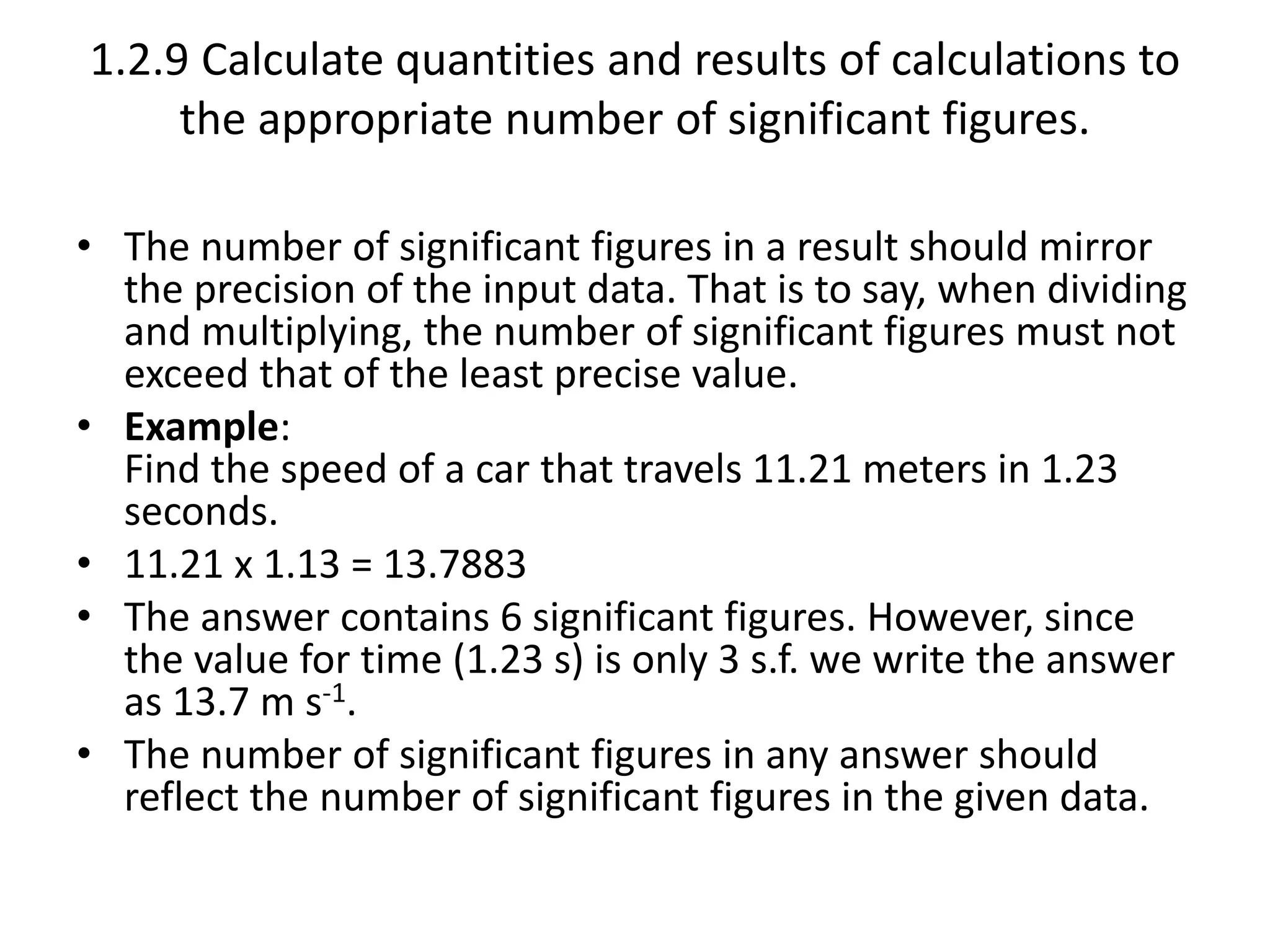 1.2.9 Calculate quantities and results of calculations to 
the appropriate number of significant figures. 
• The number of significant figures in a result should mirror 
the precision of the input data. That is to say, when dividing 
and multiplying, the number of significant figures must not 
exceed that of the least precise value. 
• Example: 
Find the speed of a car that travels 11.21 meters in 1.23 
seconds. 
• 11.21 x 1.13 = 13.7883 
• The answer contains 6 significant figures. However, since 
the value for time (1.23 s) is only 3 s.f. we write the answer 
as 13.7 m s-1. 
• The number of significant figures in any answer should 
reflect the number of significant figures in the given data. 
 