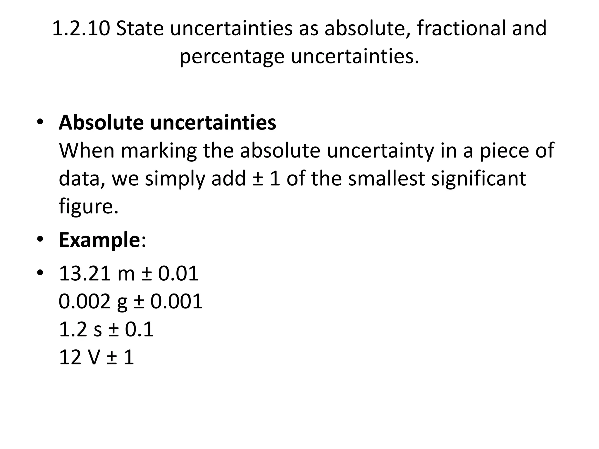 1.2.10 State uncertainties as absolute, fractional and 
percentage uncertainties. 
• Absolute uncertainties 
When marking the absolute uncertainty in a piece of 
data, we simply add ± 1 of the smallest significant 
figure. 
• Example: 
• 13.21 m ± 0.01 
0.002 g ± 0.001 
1.2 s ± 0.1 
12 V ± 1 
 