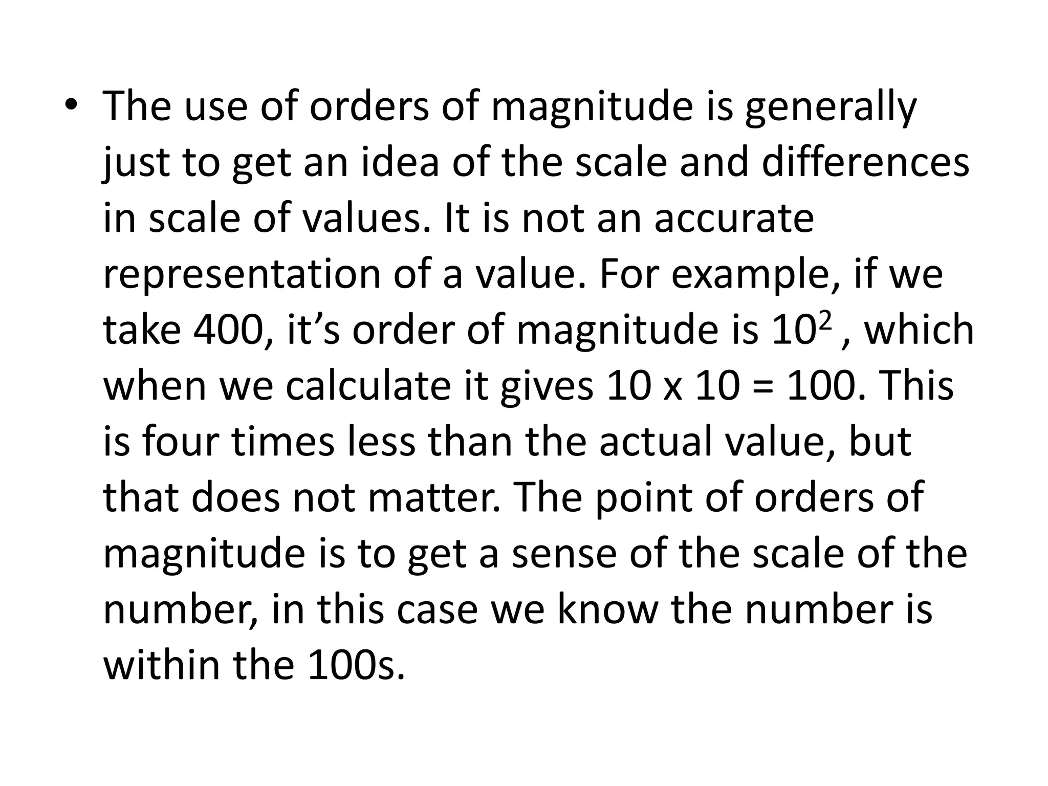 • The use of orders of magnitude is generally 
just to get an idea of the scale and differences 
in scale of values. It is not an accurate 
representation of a value. For example, if we 
take 400, it’s order of magnitude is 102 , which 
when we calculate it gives 10 x 10 = 100. This 
is four times less than the actual value, but 
that does not matter. The point of orders of 
magnitude is to get a sense of the scale of the 
number, in this case we know the number is 
within the 100s. 
 