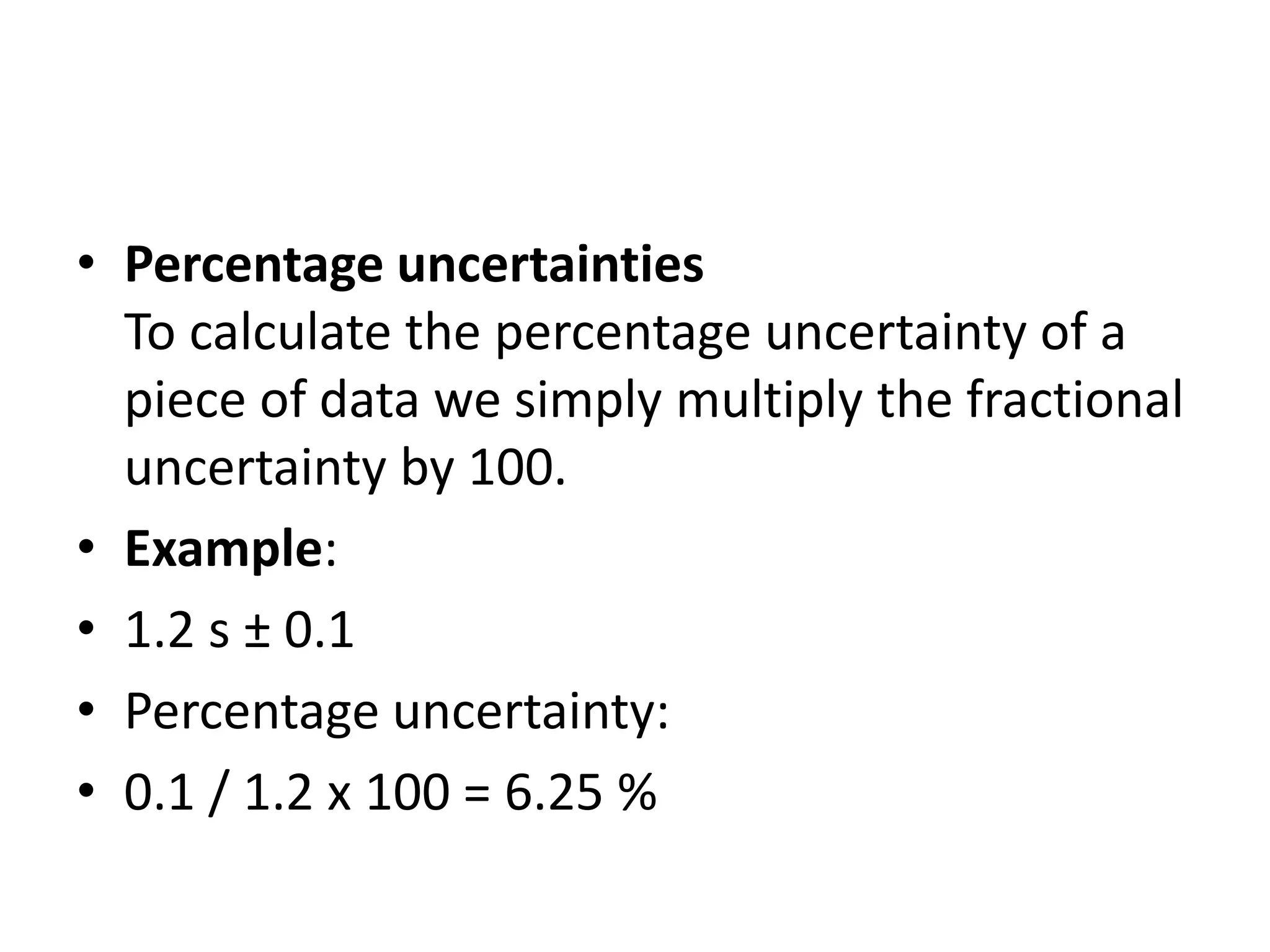 • Percentage uncertainties 
To calculate the percentage uncertainty of a 
piece of data we simply multiply the fractional 
uncertainty by 100. 
• Example: 
• 1.2 s ± 0.1 
• Percentage uncertainty: 
• 0.1 / 1.2 x 100 = 6.25 % 
 