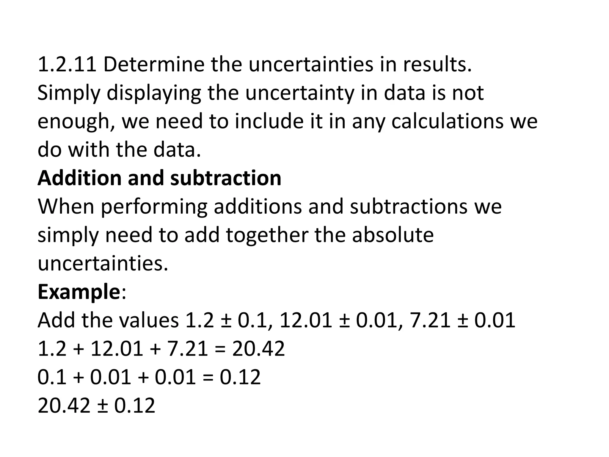 1.2.11 Determine the uncertainties in results. 
Simply displaying the uncertainty in data is not 
enough, we need to include it in any calculations we 
do with the data. 
Addition and subtraction 
When performing additions and subtractions we 
simply need to add together the absolute 
uncertainties. 
Example: 
Add the values 1.2 ± 0.1, 12.01 ± 0.01, 7.21 ± 0.01 
1.2 + 12.01 + 7.21 = 20.42 
0.1 + 0.01 + 0.01 = 0.12 
20.42 ± 0.12 
 
