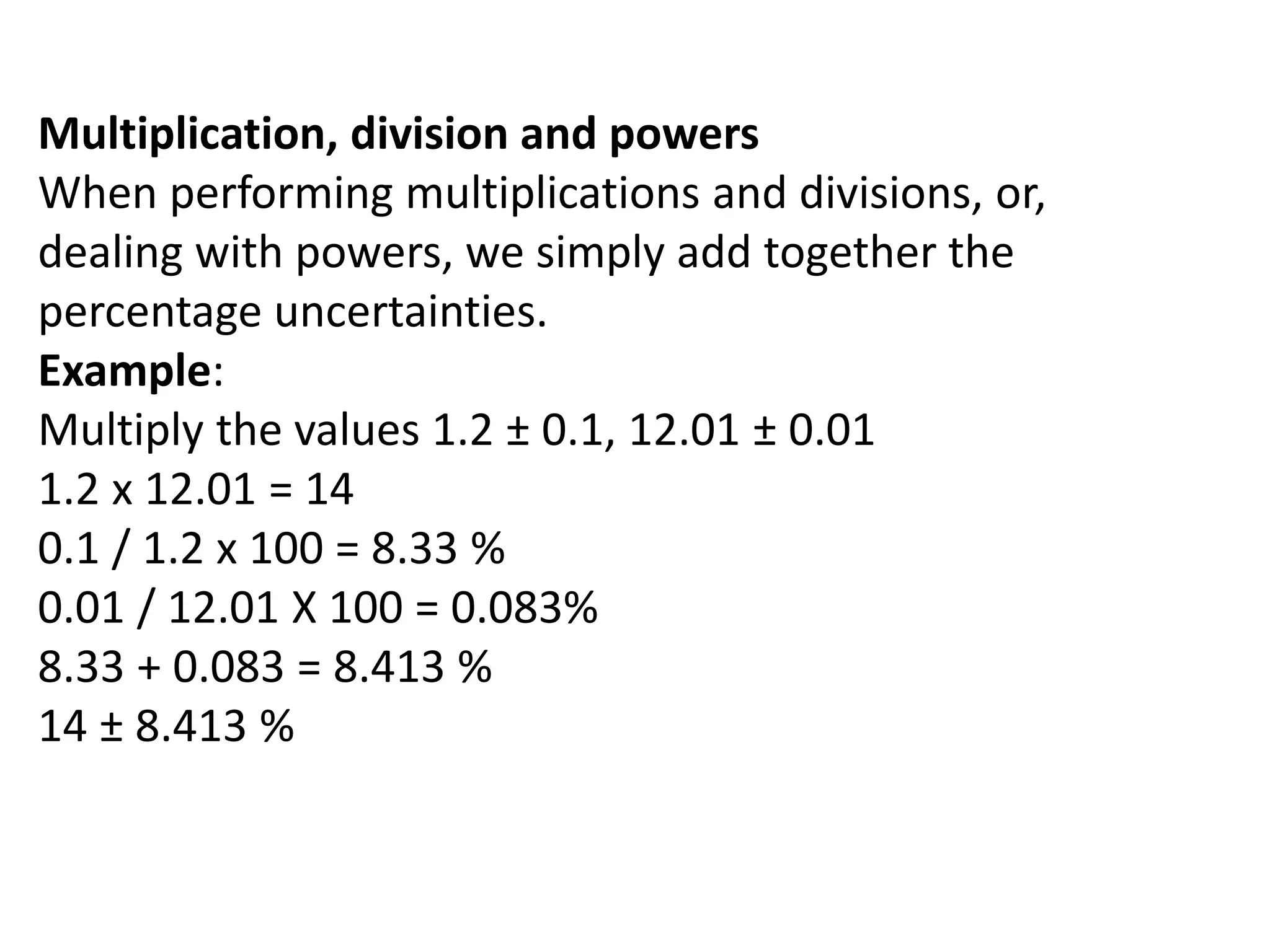 Multiplication, division and powers 
When performing multiplications and divisions, or, 
dealing with powers, we simply add together the 
percentage uncertainties. 
Example: 
Multiply the values 1.2 ± 0.1, 12.01 ± 0.01 
1.2 x 12.01 = 14 
0.1 / 1.2 x 100 = 8.33 % 
0.01 / 12.01 X 100 = 0.083% 
8.33 + 0.083 = 8.413 % 
14 ± 8.413 % 
 